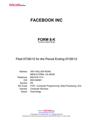 FACEBOOK INC



                                FORM 8-K
                                (Current report filing)




Filed 07/26/12 for the Period Ending 07/26/12



  Address         1601 WILLOW ROAD
                  MENLO PARK, CA 94025
Telephone         650-618-7714
      CIK         0001326801
   Symbol         FB
 SIC Code         7370 - Computer Programming, Data Processing, And
  Industry        Computer Services
    Sector        Technology




                                    http://www.edgar-online.com
                    © Copyright 2012, EDGAR Online, Inc. All Rights Reserved.
     Distribution and use of this document restricted under EDGAR Online, Inc. Terms of Use.
 