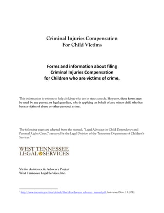 Criminal Injuries Compensation
                                 For Child Victims


                          Forms and information about filing
                            Criminal Injuries Compensation
                         for Children who are victims of crime.



This information is written to help children who are in state custody. However, these forms may
be used by any parent, or legal guardian, who is applying on behalf of any minor child who has
been a victim of abuse or other personal crime.




The following pages are adapted from the manual, “Legal Advocacy in Child Dependency and
Parental Rights Cases,” prepared by the Legal Division of the Tennessee Department of Children’s
Services.1




Victim Assistance & Advocacy Project
West Tennessee Legal Services, Inc.




1
    http://www.tncourts.gov/sites/default/files/docs/lawyers_advocacy_manual.pdf, last viewed Nov. 13, 2012.
 