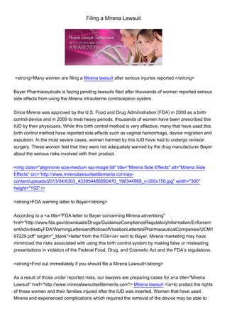Filing a Mirena Lawsuit
<strong>Many women are filing a Mirena lawsuit after serious injuries reported.</strong>
Bayer Pharmaceuticals is facing pending lawsuits filed after thousands of women reported serious
side effects from using the Mirena intrauterine contraception system.
Since Mirena was approved by the U.S. Food and Drug Administration (FDA) in 2000 as a birth
control device and in 2009 to treat heavy periods, thousands of women have been prescribed this
IUD by their physicians. While this birth control method is very effective, many that have used this
birth control method have reported side effects such as vaginal hemorrhage, device migration and
expulsion. In the most severe cases, women harmed by this IUD have had to undergo revision
surgery. These women feel that they were not adequately warned by the drug manufacturer Bayer
about the serious risks involved with their product.
<img class="alignnone size-medium wp-image-58" title="Mirena Side Effects" alt="Mirena Side
Effects" src="http://www.mirenalawsuitsettlements.com/wp-
content/uploads/2013/04/6303_433954486690470_196344968_n-300x150.jpg" width="300"
height="150" />
<strong>FDA warning letter to Bayer</strong>
According to a <a title="FDA letter to Bayer concerning Mirena advertising"
href="http://www.fda.gov/downloads/Drugs/GuidanceComplianceRegulatoryInformation/Enforcem
entActivitiesbyFDA/WarningLettersandNoticeofViolationLetterstoPharmaceuticalCompanies/UCM1
97229.pdf" target="_blank">letter from the FDA</a> sent to Bayer, Mirena marketing may have
minimized the risks associated with using this birth control system by making false or misleading
presentations in violation of the Federal Food, Drug, and Cosmetic Act and the FDA’s regulations.
<strong>Find out immediately if you should file a Mirena Lawsuit</strong>
As a result of those under reported risks, our lawyers are preparing cases for a<a title="Mirena
Lawsuit" href="http://www.mirenalawsuitsettlements.com"> Mirena lawsuit </a>to protect the rights
of those women and their families injured after the IUD was inserted. Women that have used
Mirena and experienced complications which required the removal of the device may be able to
 