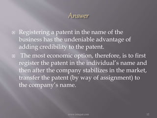  Registering a patent in the name of the
business has the undeniable advantage of
adding credibility to the patent.
 The most economic option, therefore, is to first
register the patent in the individual’s name and
then after the company stabilizes in the market,
transfer the patent (by way of assignment) to
the company’s name.
12www.intepat.com
 