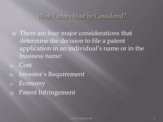  There are four major considerations that
determine the decision to file a patent
application in an individual’s name or in the
business name:
a) Cost
b) Investor’s Requirement
c) Economy
d) Patent Infringement
3www.intepat.com
 
