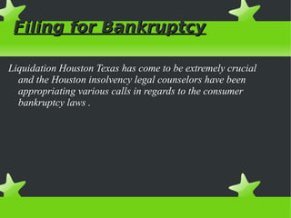 Filing for Bankruptcy
Liquidation Houston Texas has come to be extremely crucial
and the Houston insolvency legal counselors have been
appropriating various calls in regards to the consumer
bankruptcy laws .

 