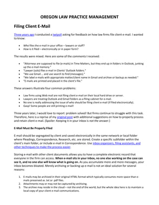 OREGON LAW PRACTICE MANAGEMENT

Filing Client E-Mail
Three years ago I conducted a twtpoll asking for feedback on how law firms file client e-mail. I wanted
to know:

      Who files the e-mail in your office – lawyers or staff?
      How is it filed – electronically or in paper form?

The results were mixed. Here are some of the comments I received:

      “Attorneys are supposed to file (e-mails) in Time Matters, but they end up in folders in Outlook, junking
       up the e-mail memory.”
      “Lawyer (solo) files e-mail in Clients’ Outlook folders.”
      “We use Gmail … and use search to find (messages).”
      “We label e-mails with appropriate matter/client name in Gmail and archive or backup as needed.”
      “E-mails are printed and placed in the client’s file.”

These answers illustrate four common problems:

      Law firms using Web mail are not filing client e-mail on their local hard drive or server.
      Lawyers are treating Outlook and Gmail folders as a filing cabinet for e-mail.
      No one is really addressing the issue of who should be filing client e-mail (if filed electronically).
      Gasp! Some people are still printing e-mail!

Three years later, I would love to report: problem solved! But firms continue to struggle with this task.
Therefore, here is a reprise of my original post with additional suggestions on how to properly process
and retain client e-mail. (Spoiler: Keeping it in your inbox is not the answer.)

E-Mail Must Be Properly Filed

E-mail should be segregated by client and saved electronically in the same network or local folder
where Pleadings, Correspondence, Research, etc. are stored. Create a specific subfolder within the
client’s main folder, or include e-mail in Correspondence. Use inbox organizers, filing assistants, and
other techniques to make the process easier.

Storing e-mail with other client documents allows you to have a complete electronic record that
everyone in the firm can access. When e-mail sits in your inbox, no one else working on the case can
see it, and no one else will know what is going on. As you accumulate more and more messages, your
inbox becomes bloated. Merely archiving or backing up e-mail is not an ideal solution for several
reasons:

   1. E-mails may be archived in their original HTML format which typically consumes more space than e-
      mails preserved as .txt or .pdf files.
   2. Attachments may or may not be captured by archiving.
   3. The archive may reside in the cloud – not the end of the world, but the whole idea here is to maintain a
      local copy of your client e-mail communications.
 