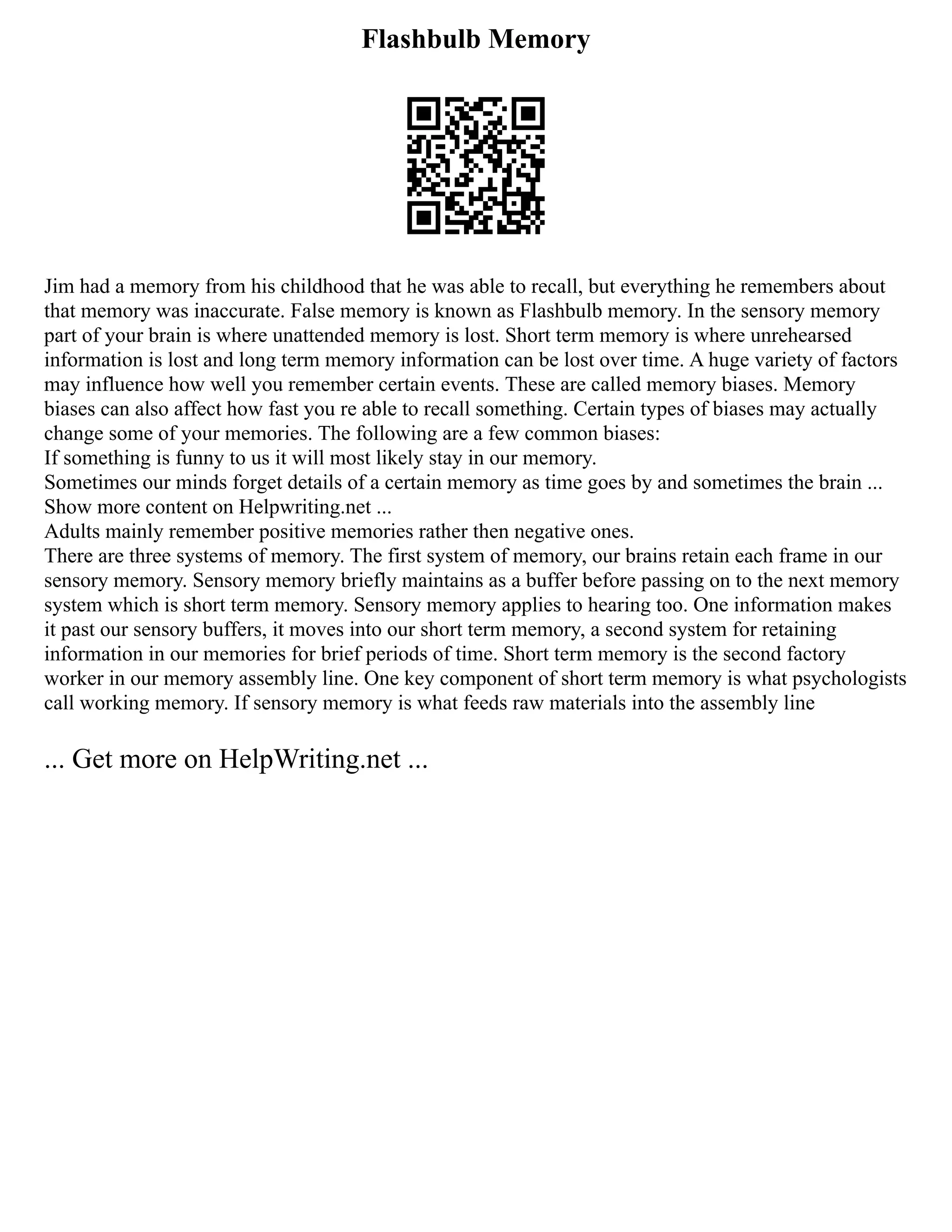 Flashbulb Memory
Jim had a memory from his childhood that he was able to recall, but everything he remembers about
that memory was inaccurate. False memory is known as Flashbulb memory. In the sensory memory
part of your brain is where unattended memory is lost. Short term memory is where unrehearsed
information is lost and long term memory information can be lost over time. A huge variety of factors
may influence how well you remember certain events. These are called memory biases. Memory
biases can also affect how fast you re able to recall something. Certain types of biases may actually
change some of your memories. The following are a few common biases:
If something is funny to us it will most likely stay in our memory.
Sometimes our minds forget details of a certain memory as time goes by and sometimes the brain ...
Show more content on Helpwriting.net ...
Adults mainly remember positive memories rather then negative ones.
There are three systems of memory. The first system of memory, our brains retain each frame in our
sensory memory. Sensory memory briefly maintains as a buffer before passing on to the next memory
system which is short term memory. Sensory memory applies to hearing too. One information makes
it past our sensory buffers, it moves into our short term memory, a second system for retaining
information in our memories for brief periods of time. Short term memory is the second factory
worker in our memory assembly line. One key component of short term memory is what psychologists
call working memory. If sensory memory is what feeds raw materials into the assembly line
... Get more on HelpWriting.net ...
 