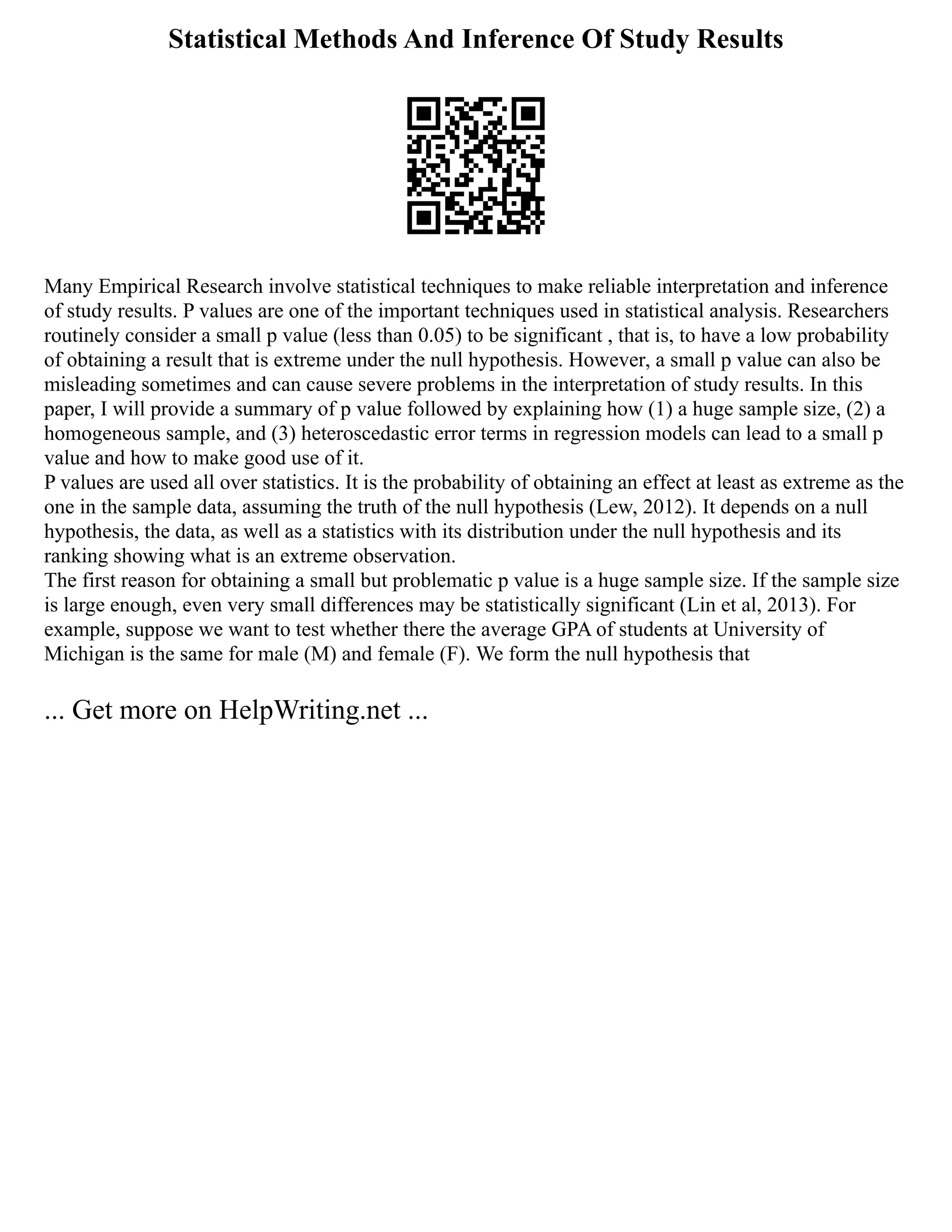 Statistical Methods And Inference Of Study Results
Many Empirical Research involve statistical techniques to make reliable interpretation and inference
of study results. P values are one of the important techniques used in statistical analysis. Researchers
routinely consider a small p value (less than 0.05) to be significant , that is, to have a low probability
of obtaining a result that is extreme under the null hypothesis. However, a small p value can also be
misleading sometimes and can cause severe problems in the interpretation of study results. In this
paper, I will provide a summary of p value followed by explaining how (1) a huge sample size, (2) a
homogeneous sample, and (3) heteroscedastic error terms in regression models can lead to a small p
value and how to make good use of it.
P values are used all over statistics. It is the probability of obtaining an effect at least as extreme as the
one in the sample data, assuming the truth of the null hypothesis (Lew, 2012). It depends on a null
hypothesis, the data, as well as a statistics with its distribution under the null hypothesis and its
ranking showing what is an extreme observation.
The first reason for obtaining a small but problematic p value is a huge sample size. If the sample size
is large enough, even very small differences may be statistically significant (Lin et al, 2013). For
example, suppose we want to test whether there the average GPA of students at University of
Michigan is the same for male (M) and female (F). We form the null hypothesis that
... Get more on HelpWriting.net ...
 