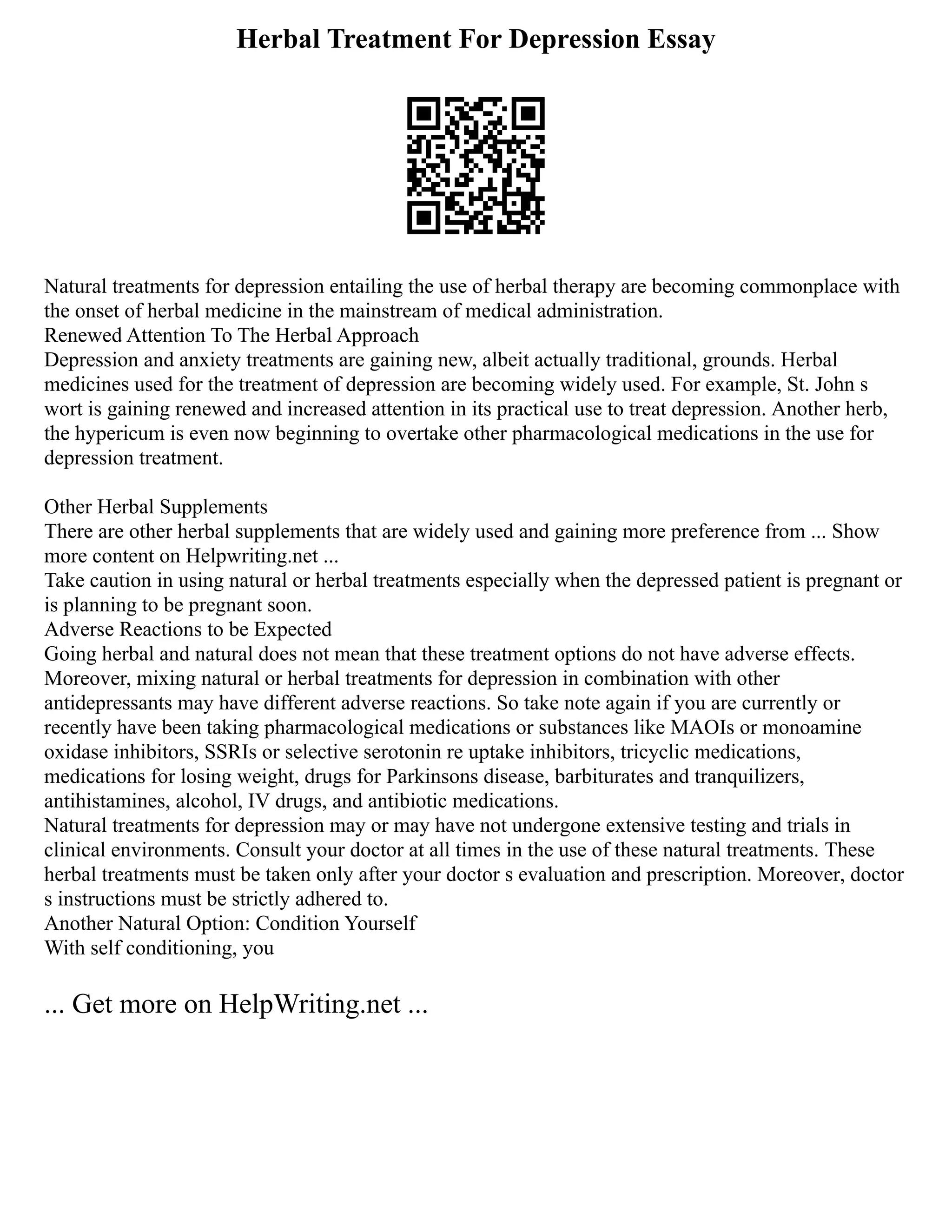 Herbal Treatment For Depression Essay
Natural treatments for depression entailing the use of herbal therapy are becoming commonplace with
the onset of herbal medicine in the mainstream of medical administration.
Renewed Attention To The Herbal Approach
Depression and anxiety treatments are gaining new, albeit actually traditional, grounds. Herbal
medicines used for the treatment of depression are becoming widely used. For example, St. John s
wort is gaining renewed and increased attention in its practical use to treat depression. Another herb,
the hypericum is even now beginning to overtake other pharmacological medications in the use for
depression treatment.
Other Herbal Supplements
There are other herbal supplements that are widely used and gaining more preference from ... Show
more content on Helpwriting.net ...
Take caution in using natural or herbal treatments especially when the depressed patient is pregnant or
is planning to be pregnant soon.
Adverse Reactions to be Expected
Going herbal and natural does not mean that these treatment options do not have adverse effects.
Moreover, mixing natural or herbal treatments for depression in combination with other
antidepressants may have different adverse reactions. So take note again if you are currently or
recently have been taking pharmacological medications or substances like MAOIs or monoamine
oxidase inhibitors, SSRIs or selective serotonin re uptake inhibitors, tricyclic medications,
medications for losing weight, drugs for Parkinsons disease, barbiturates and tranquilizers,
antihistamines, alcohol, IV drugs, and antibiotic medications.
Natural treatments for depression may or may have not undergone extensive testing and trials in
clinical environments. Consult your doctor at all times in the use of these natural treatments. These
herbal treatments must be taken only after your doctor s evaluation and prescription. Moreover, doctor
s instructions must be strictly adhered to.
Another Natural Option: Condition Yourself
With self conditioning, you
... Get more on HelpWriting.net ...
 