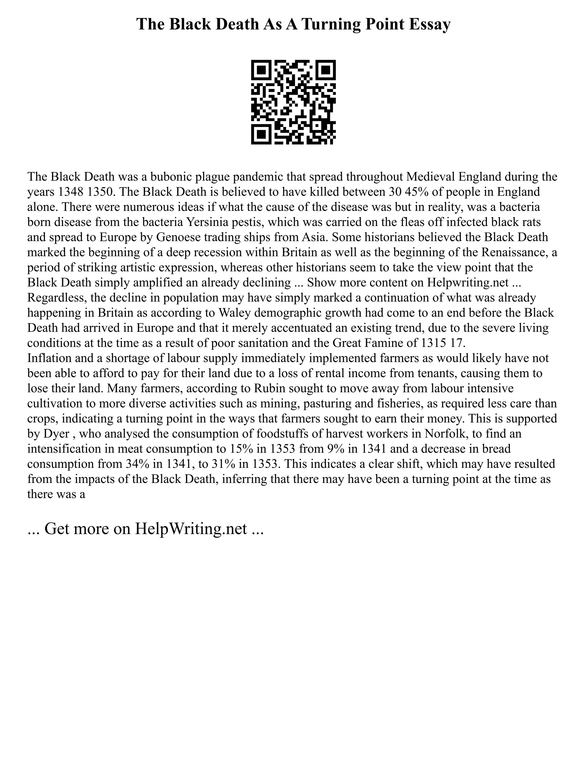 The Black Death As A Turning Point Essay
The Black Death was a bubonic plague pandemic that spread throughout Medieval England during the
years 1348 1350. The Black Death is believed to have killed between 30 45% of people in England
alone. There were numerous ideas if what the cause of the disease was but in reality, was a bacteria
born disease from the bacteria Yersinia pestis, which was carried on the fleas off infected black rats
and spread to Europe by Genoese trading ships from Asia. Some historians believed the Black Death
marked the beginning of a deep recession within Britain as well as the beginning of the Renaissance, a
period of striking artistic expression, whereas other historians seem to take the view point that the
Black Death simply amplified an already declining ... Show more content on Helpwriting.net ...
Regardless, the decline in population may have simply marked a continuation of what was already
happening in Britain as according to Waley demographic growth had come to an end before the Black
Death had arrived in Europe and that it merely accentuated an existing trend, due to the severe living
conditions at the time as a result of poor sanitation and the Great Famine of 1315 17.
Inflation and a shortage of labour supply immediately implemented farmers as would likely have not
been able to afford to pay for their land due to a loss of rental income from tenants, causing them to
lose their land. Many farmers, according to Rubin sought to move away from labour intensive
cultivation to more diverse activities such as mining, pasturing and fisheries, as required less care than
crops, indicating a turning point in the ways that farmers sought to earn their money. This is supported
by Dyer , who analysed the consumption of foodstuffs of harvest workers in Norfolk, to find an
intensification in meat consumption to 15% in 1353 from 9% in 1341 and a decrease in bread
consumption from 34% in 1341, to 31% in 1353. This indicates a clear shift, which may have resulted
from the impacts of the Black Death, inferring that there may have been a turning point at the time as
there was a
... Get more on HelpWriting.net ...
 