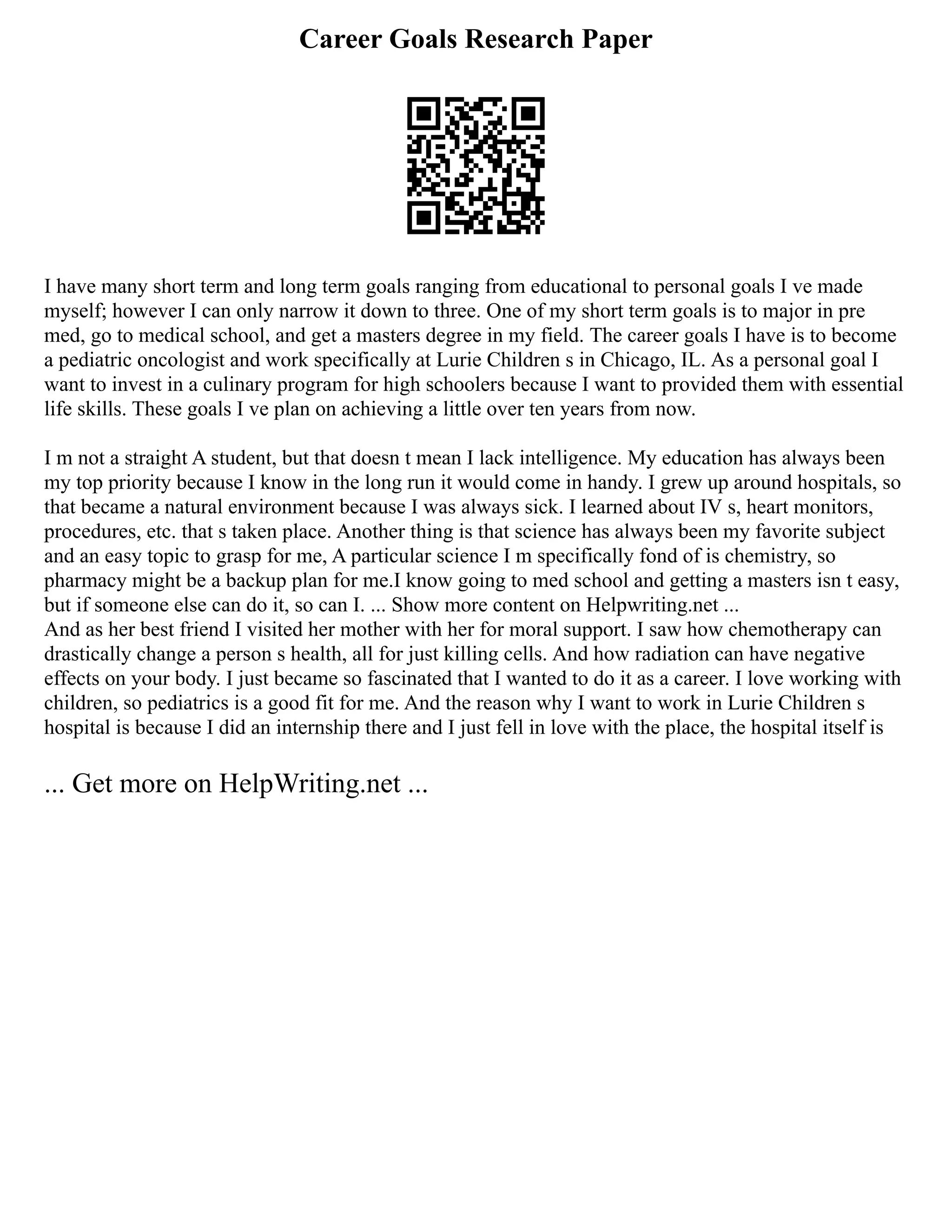 Career Goals Research Paper
I have many short term and long term goals ranging from educational to personal goals I ve made
myself; however I can only narrow it down to three. One of my short term goals is to major in pre
med, go to medical school, and get a masters degree in my field. The career goals I have is to become
a pediatric oncologist and work specifically at Lurie Children s in Chicago, IL. As a personal goal I
want to invest in a culinary program for high schoolers because I want to provided them with essential
life skills. These goals I ve plan on achieving a little over ten years from now.
I m not a straight A student, but that doesn t mean I lack intelligence. My education has always been
my top priority because I know in the long run it would come in handy. I grew up around hospitals, so
that became a natural environment because I was always sick. I learned about IV s, heart monitors,
procedures, etc. that s taken place. Another thing is that science has always been my favorite subject
and an easy topic to grasp for me, A particular science I m specifically fond of is chemistry, so
pharmacy might be a backup plan for me.I know going to med school and getting a masters isn t easy,
but if someone else can do it, so can I. ... Show more content on Helpwriting.net ...
And as her best friend I visited her mother with her for moral support. I saw how chemotherapy can
drastically change a person s health, all for just killing cells. And how radiation can have negative
effects on your body. I just became so fascinated that I wanted to do it as a career. I love working with
children, so pediatrics is a good fit for me. And the reason why I want to work in Lurie Children s
hospital is because I did an internship there and I just fell in love with the place, the hospital itself is
... Get more on HelpWriting.net ...
 
