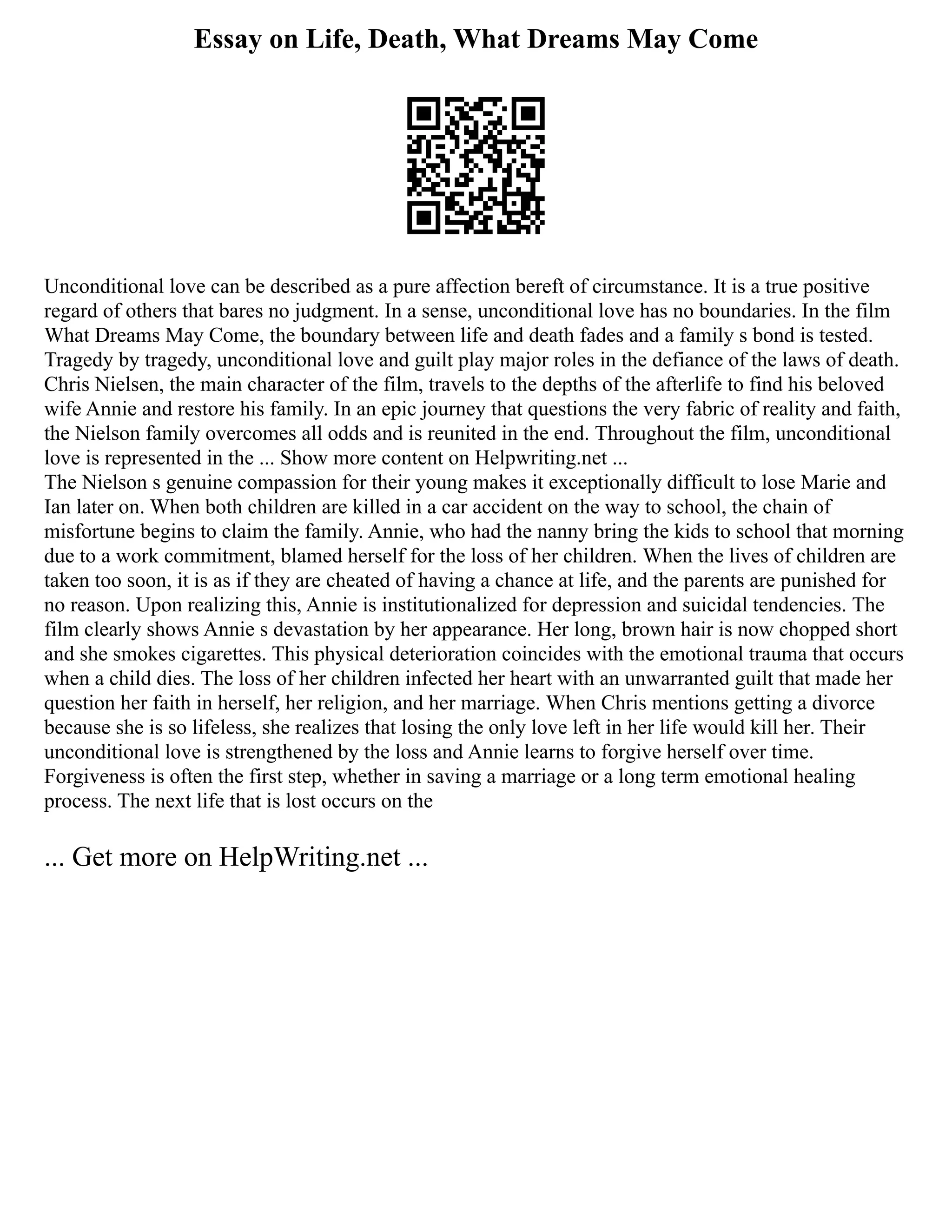 Essay on Life, Death, What Dreams May Come
Unconditional love can be described as a pure affection bereft of circumstance. It is a true positive
regard of others that bares no judgment. In a sense, unconditional love has no boundaries. In the film
What Dreams May Come, the boundary between life and death fades and a family s bond is tested.
Tragedy by tragedy, unconditional love and guilt play major roles in the defiance of the laws of death.
Chris Nielsen, the main character of the film, travels to the depths of the afterlife to find his beloved
wife Annie and restore his family. In an epic journey that questions the very fabric of reality and faith,
the Nielson family overcomes all odds and is reunited in the end. Throughout the film, unconditional
love is represented in the ... Show more content on Helpwriting.net ...
The Nielson s genuine compassion for their young makes it exceptionally difficult to lose Marie and
Ian later on. When both children are killed in a car accident on the way to school, the chain of
misfortune begins to claim the family. Annie, who had the nanny bring the kids to school that morning
due to a work commitment, blamed herself for the loss of her children. When the lives of children are
taken too soon, it is as if they are cheated of having a chance at life, and the parents are punished for
no reason. Upon realizing this, Annie is institutionalized for depression and suicidal tendencies. The
film clearly shows Annie s devastation by her appearance. Her long, brown hair is now chopped short
and she smokes cigarettes. This physical deterioration coincides with the emotional trauma that occurs
when a child dies. The loss of her children infected her heart with an unwarranted guilt that made her
question her faith in herself, her religion, and her marriage. When Chris mentions getting a divorce
because she is so lifeless, she realizes that losing the only love left in her life would kill her. Their
unconditional love is strengthened by the loss and Annie learns to forgive herself over time.
Forgiveness is often the first step, whether in saving a marriage or a long term emotional healing
process. The next life that is lost occurs on the
... Get more on HelpWriting.net ...
 