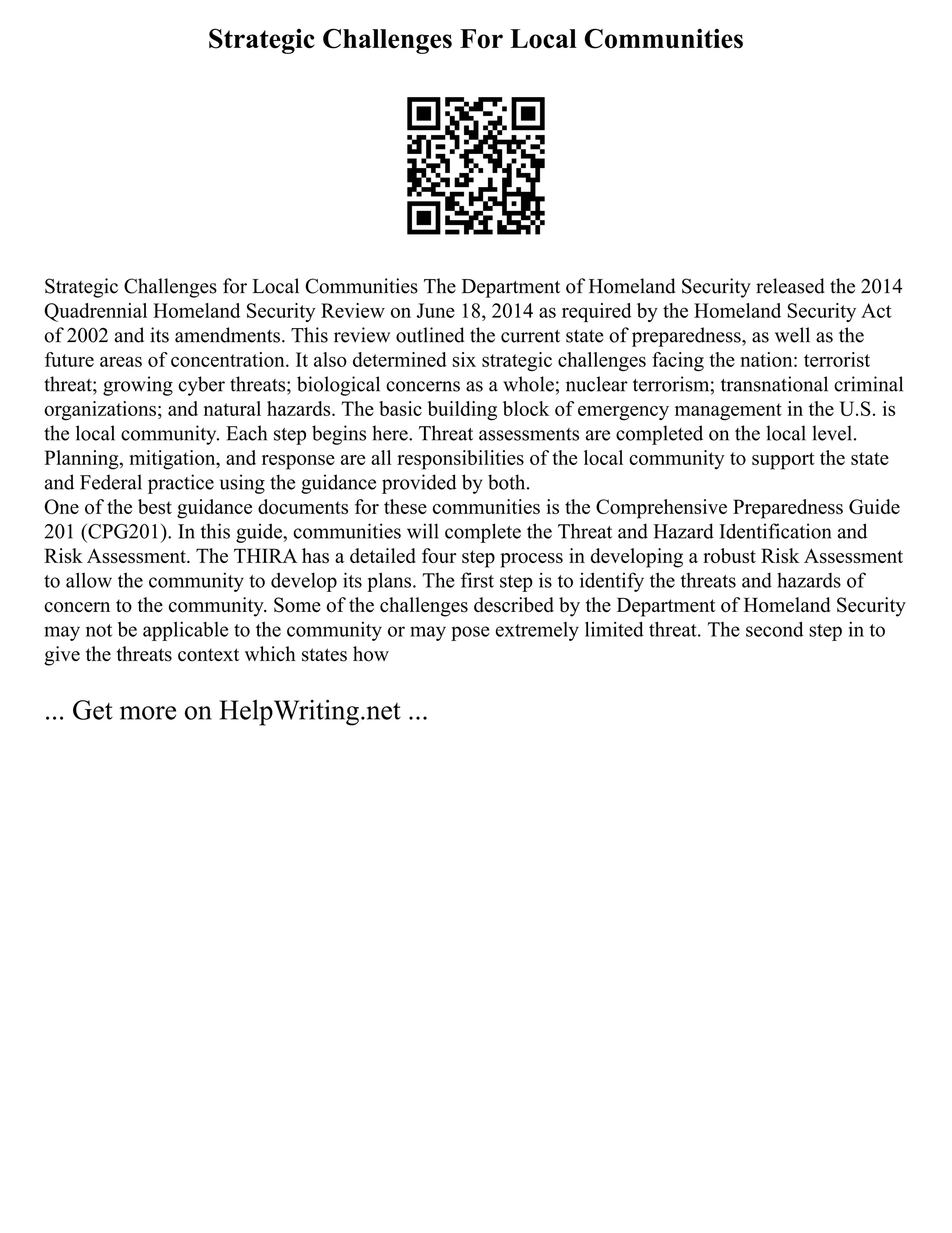 Strategic Challenges For Local Communities
Strategic Challenges for Local Communities The Department of Homeland Security released the 2014
Quadrennial Homeland Security Review on June 18, 2014 as required by the Homeland Security Act
of 2002 and its amendments. This review outlined the current state of preparedness, as well as the
future areas of concentration. It also determined six strategic challenges facing the nation: terrorist
threat; growing cyber threats; biological concerns as a whole; nuclear terrorism; transnational criminal
organizations; and natural hazards. The basic building block of emergency management in the U.S. is
the local community. Each step begins here. Threat assessments are completed on the local level.
Planning, mitigation, and response are all responsibilities of the local community to support the state
and Federal practice using the guidance provided by both.
One of the best guidance documents for these communities is the Comprehensive Preparedness Guide
201 (CPG201). In this guide, communities will complete the Threat and Hazard Identification and
Risk Assessment. The THIRA has a detailed four step process in developing a robust Risk Assessment
to allow the community to develop its plans. The first step is to identify the threats and hazards of
concern to the community. Some of the challenges described by the Department of Homeland Security
may not be applicable to the community or may pose extremely limited threat. The second step in to
give the threats context which states how
... Get more on HelpWriting.net ...
 