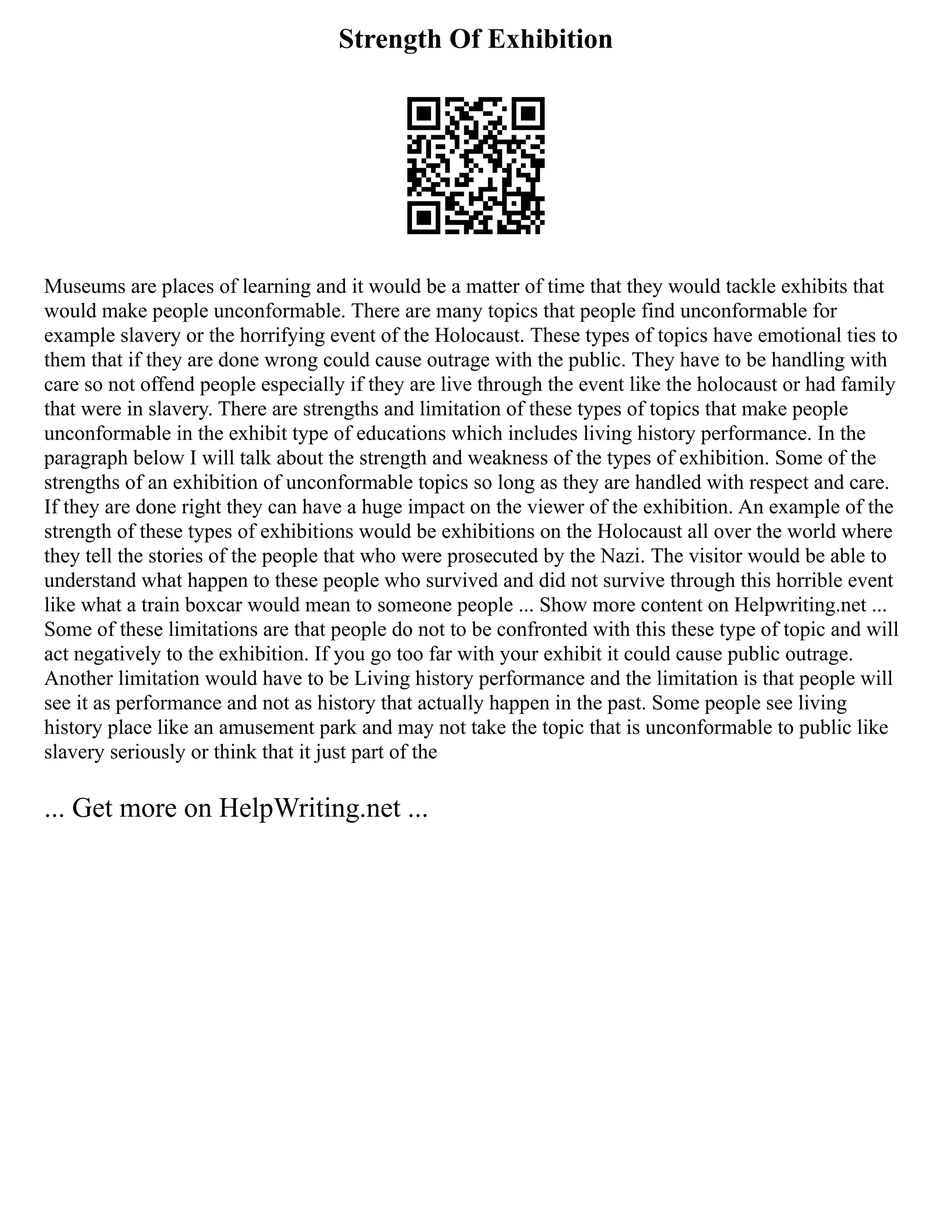 Strength Of Exhibition
Museums are places of learning and it would be a matter of time that they would tackle exhibits that
would make people unconformable. There are many topics that people find unconformable for
example slavery or the horrifying event of the Holocaust. These types of topics have emotional ties to
them that if they are done wrong could cause outrage with the public. They have to be handling with
care so not offend people especially if they are live through the event like the holocaust or had family
that were in slavery. There are strengths and limitation of these types of topics that make people
unconformable in the exhibit type of educations which includes living history performance. In the
paragraph below I will talk about the strength and weakness of the types of exhibition. Some of the
strengths of an exhibition of unconformable topics so long as they are handled with respect and care.
If they are done right they can have a huge impact on the viewer of the exhibition. An example of the
strength of these types of exhibitions would be exhibitions on the Holocaust all over the world where
they tell the stories of the people that who were prosecuted by the Nazi. The visitor would be able to
understand what happen to these people who survived and did not survive through this horrible event
like what a train boxcar would mean to someone people ... Show more content on Helpwriting.net ...
Some of these limitations are that people do not to be confronted with this these type of topic and will
act negatively to the exhibition. If you go too far with your exhibit it could cause public outrage.
Another limitation would have to be Living history performance and the limitation is that people will
see it as performance and not as history that actually happen in the past. Some people see living
history place like an amusement park and may not take the topic that is unconformable to public like
slavery seriously or think that it just part of the
... Get more on HelpWriting.net ...
 