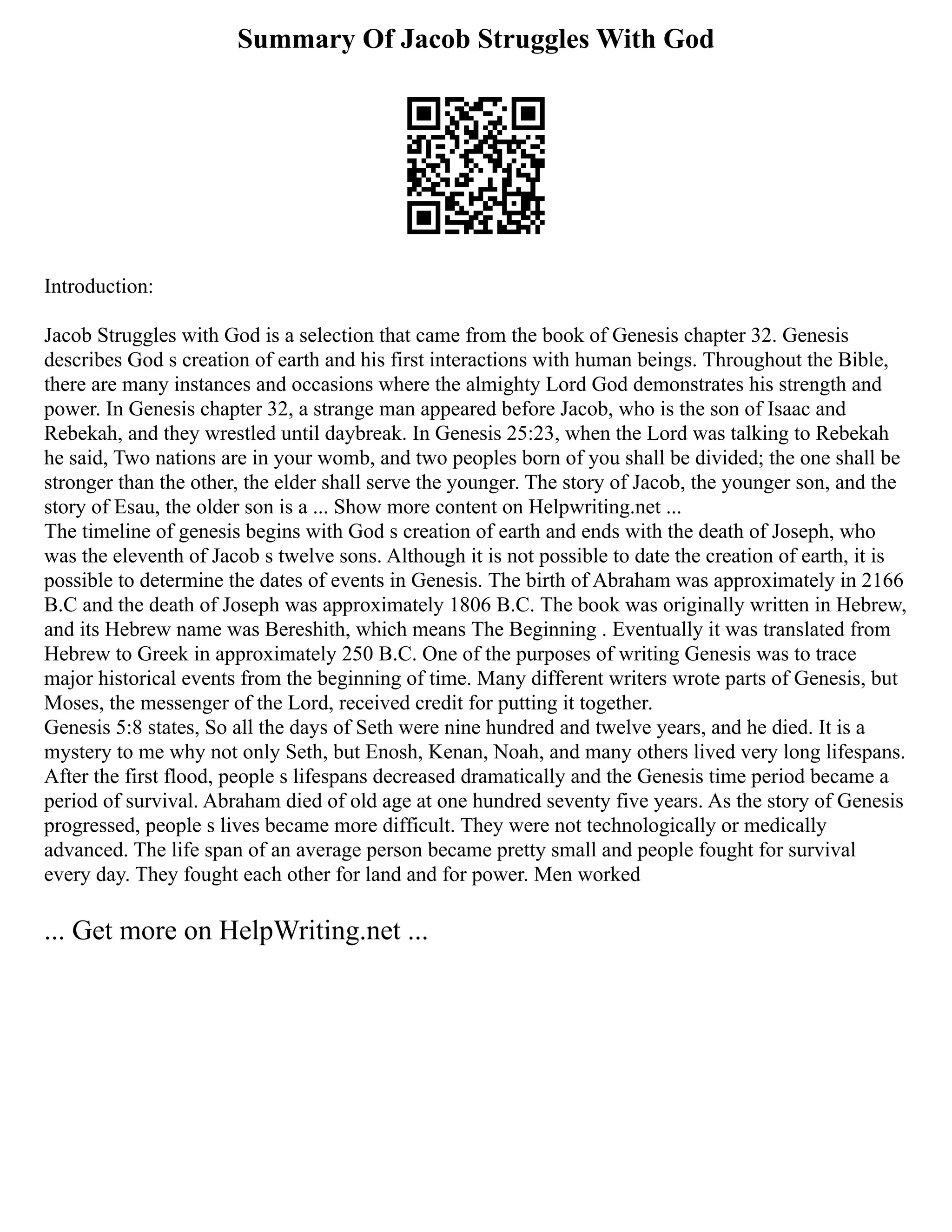 Summary Of Jacob Struggles With God
Introduction:
Jacob Struggles with God is a selection that came from the book of Genesis chapter 32. Genesis
describes God s creation of earth and his first interactions with human beings. Throughout the Bible,
there are many instances and occasions where the almighty Lord God demonstrates his strength and
power. In Genesis chapter 32, a strange man appeared before Jacob, who is the son of Isaac and
Rebekah, and they wrestled until daybreak. In Genesis 25:23, when the Lord was talking to Rebekah
he said, Two nations are in your womb, and two peoples born of you shall be divided; the one shall be
stronger than the other, the elder shall serve the younger. The story of Jacob, the younger son, and the
story of Esau, the older son is a ... Show more content on Helpwriting.net ...
The timeline of genesis begins with God s creation of earth and ends with the death of Joseph, who
was the eleventh of Jacob s twelve sons. Although it is not possible to date the creation of earth, it is
possible to determine the dates of events in Genesis. The birth of Abraham was approximately in 2166
B.C and the death of Joseph was approximately 1806 B.C. The book was originally written in Hebrew,
and its Hebrew name was Bereshith, which means The Beginning . Eventually it was translated from
Hebrew to Greek in approximately 250 B.C. One of the purposes of writing Genesis was to trace
major historical events from the beginning of time. Many different writers wrote parts of Genesis, but
Moses, the messenger of the Lord, received credit for putting it together.
Genesis 5:8 states, So all the days of Seth were nine hundred and twelve years, and he died. It is a
mystery to me why not only Seth, but Enosh, Kenan, Noah, and many others lived very long lifespans.
After the first flood, people s lifespans decreased dramatically and the Genesis time period became a
period of survival. Abraham died of old age at one hundred seventy five years. As the story of Genesis
progressed, people s lives became more difficult. They were not technologically or medically
advanced. The life span of an average person became pretty small and people fought for survival
every day. They fought each other for land and for power. Men worked
... Get more on HelpWriting.net ...
 