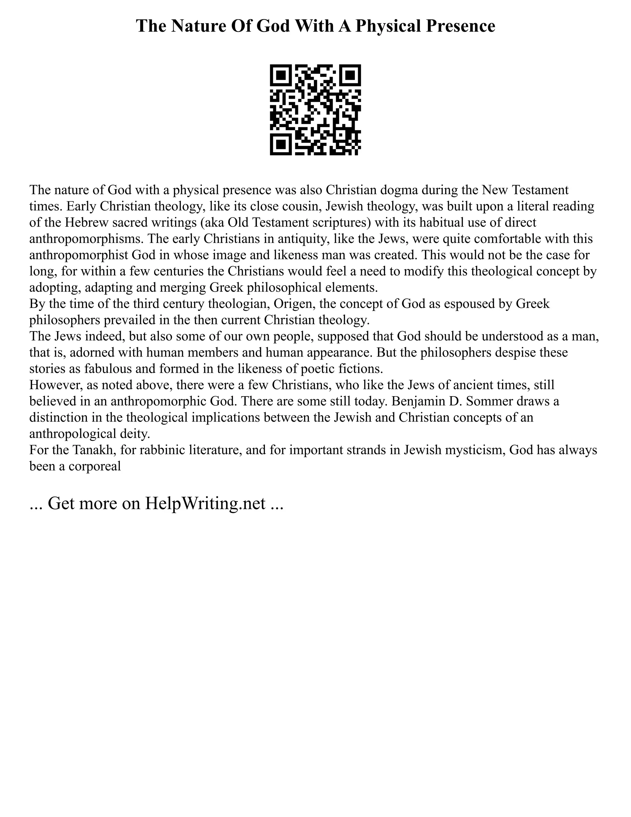The Nature Of God With A Physical Presence
The nature of God with a physical presence was also Christian dogma during the New Testament
times. Early Christian theology, like its close cousin, Jewish theology, was built upon a literal reading
of the Hebrew sacred writings (aka Old Testament scriptures) with its habitual use of direct
anthropomorphisms. The early Christians in antiquity, like the Jews, were quite comfortable with this
anthropomorphist God in whose image and likeness man was created. This would not be the case for
long, for within a few centuries the Christians would feel a need to modify this theological concept by
adopting, adapting and merging Greek philosophical elements.
By the time of the third century theologian, Origen, the concept of God as espoused by Greek
philosophers prevailed in the then current Christian theology.
The Jews indeed, but also some of our own people, supposed that God should be understood as a man,
that is, adorned with human members and human appearance. But the philosophers despise these
stories as fabulous and formed in the likeness of poetic fictions.
However, as noted above, there were a few Christians, who like the Jews of ancient times, still
believed in an anthropomorphic God. There are some still today. Benjamin D. Sommer draws a
distinction in the theological implications between the Jewish and Christian concepts of an
anthropological deity.
For the Tanakh, for rabbinic literature, and for important strands in Jewish mysticism, God has always
been a corporeal
... Get more on HelpWriting.net ...
 