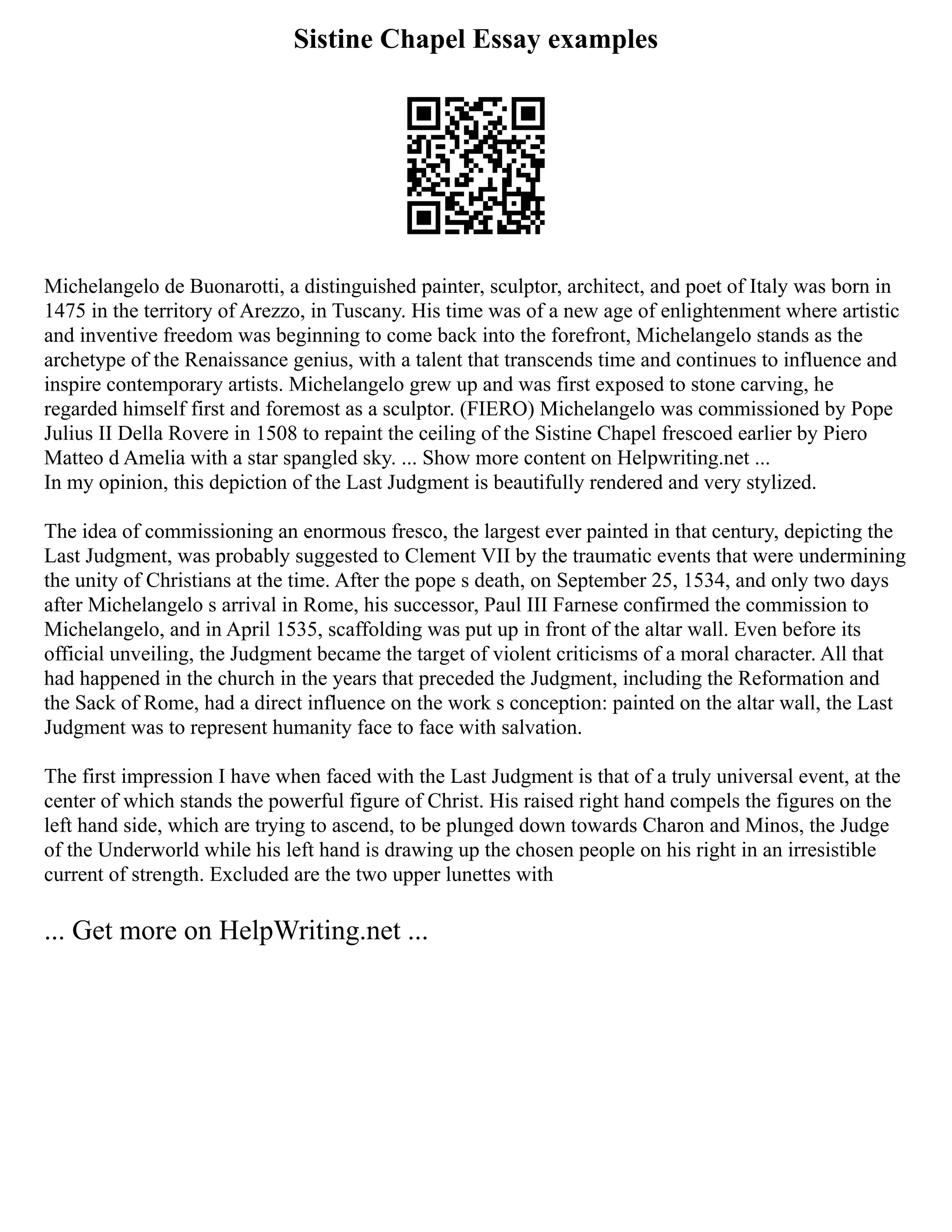 Sistine Chapel Essay examples
Michelangelo de Buonarotti, a distinguished painter, sculptor, architect, and poet of Italy was born in
1475 in the territory of Arezzo, in Tuscany. His time was of a new age of enlightenment where artistic
and inventive freedom was beginning to come back into the forefront, Michelangelo stands as the
archetype of the Renaissance genius, with a talent that transcends time and continues to influence and
inspire contemporary artists. Michelangelo grew up and was first exposed to stone carving, he
regarded himself first and foremost as a sculptor. (FIERO) Michelangelo was commissioned by Pope
Julius II Della Rovere in 1508 to repaint the ceiling of the Sistine Chapel frescoed earlier by Piero
Matteo d Amelia with a star spangled sky. ... Show more content on Helpwriting.net ...
In my opinion, this depiction of the Last Judgment is beautifully rendered and very stylized.
The idea of commissioning an enormous fresco, the largest ever painted in that century, depicting the
Last Judgment, was probably suggested to Clement VII by the traumatic events that were undermining
the unity of Christians at the time. After the pope s death, on September 25, 1534, and only two days
after Michelangelo s arrival in Rome, his successor, Paul III Farnese confirmed the commission to
Michelangelo, and in April 1535, scaffolding was put up in front of the altar wall. Even before its
official unveiling, the Judgment became the target of violent criticisms of a moral character. All that
had happened in the church in the years that preceded the Judgment, including the Reformation and
the Sack of Rome, had a direct influence on the work s conception: painted on the altar wall, the Last
Judgment was to represent humanity face to face with salvation.
The first impression I have when faced with the Last Judgment is that of a truly universal event, at the
center of which stands the powerful figure of Christ. His raised right hand compels the figures on the
left hand side, which are trying to ascend, to be plunged down towards Charon and Minos, the Judge
of the Underworld while his left hand is drawing up the chosen people on his right in an irresistible
current of strength. Excluded are the two upper lunettes with
... Get more on HelpWriting.net ...
 