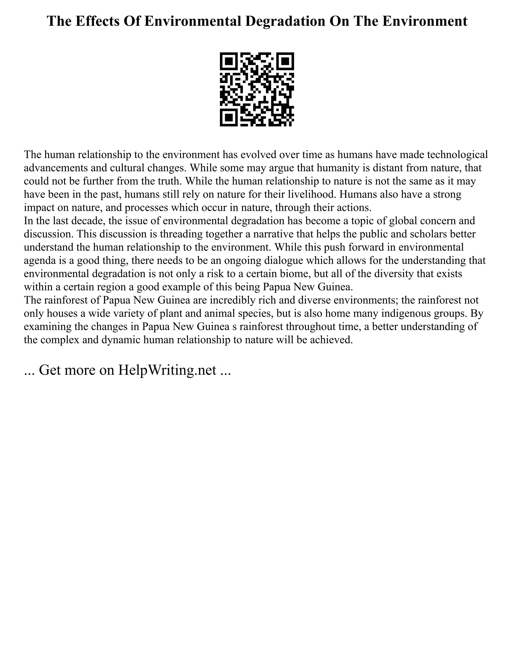 The Effects Of Environmental Degradation On The Environment
The human relationship to the environment has evolved over time as humans have made technological
advancements and cultural changes. While some may argue that humanity is distant from nature, that
could not be further from the truth. While the human relationship to nature is not the same as it may
have been in the past, humans still rely on nature for their livelihood. Humans also have a strong
impact on nature, and processes which occur in nature, through their actions.
In the last decade, the issue of environmental degradation has become a topic of global concern and
discussion. This discussion is threading together a narrative that helps the public and scholars better
understand the human relationship to the environment. While this push forward in environmental
agenda is a good thing, there needs to be an ongoing dialogue which allows for the understanding that
environmental degradation is not only a risk to a certain biome, but all of the diversity that exists
within a certain region a good example of this being Papua New Guinea.
The rainforest of Papua New Guinea are incredibly rich and diverse environments; the rainforest not
only houses a wide variety of plant and animal species, but is also home many indigenous groups. By
examining the changes in Papua New Guinea s rainforest throughout time, a better understanding of
the complex and dynamic human relationship to nature will be achieved.
... Get more on HelpWriting.net ...
 