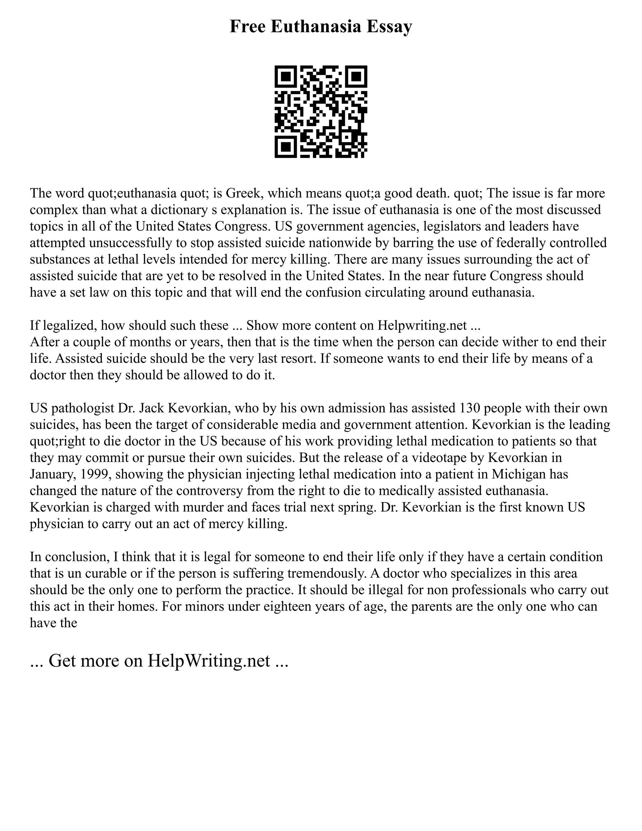 Free Euthanasia Essay
The word quot;euthanasia quot; is Greek, which means quot;a good death. quot; The issue is far more
complex than what a dictionary s explanation is. The issue of euthanasia is one of the most discussed
topics in all of the United States Congress. US government agencies, legislators and leaders have
attempted unsuccessfully to stop assisted suicide nationwide by barring the use of federally controlled
substances at lethal levels intended for mercy killing. There are many issues surrounding the act of
assisted suicide that are yet to be resolved in the United States. In the near future Congress should
have a set law on this topic and that will end the confusion circulating around euthanasia.
If legalized, how should such these ... Show more content on Helpwriting.net ...
After a couple of months or years, then that is the time when the person can decide wither to end their
life. Assisted suicide should be the very last resort. If someone wants to end their life by means of a
doctor then they should be allowed to do it.
US pathologist Dr. Jack Kevorkian, who by his own admission has assisted 130 people with their own
suicides, has been the target of considerable media and government attention. Kevorkian is the leading
quot;right to die doctor in the US because of his work providing lethal medication to patients so that
they may commit or pursue their own suicides. But the release of a videotape by Kevorkian in
January, 1999, showing the physician injecting lethal medication into a patient in Michigan has
changed the nature of the controversy from the right to die to medically assisted euthanasia.
Kevorkian is charged with murder and faces trial next spring. Dr. Kevorkian is the first known US
physician to carry out an act of mercy killing.
In conclusion, I think that it is legal for someone to end their life only if they have a certain condition
that is un curable or if the person is suffering tremendously. A doctor who specializes in this area
should be the only one to perform the practice. It should be illegal for non professionals who carry out
this act in their homes. For minors under eighteen years of age, the parents are the only one who can
have the
... Get more on HelpWriting.net ...
 