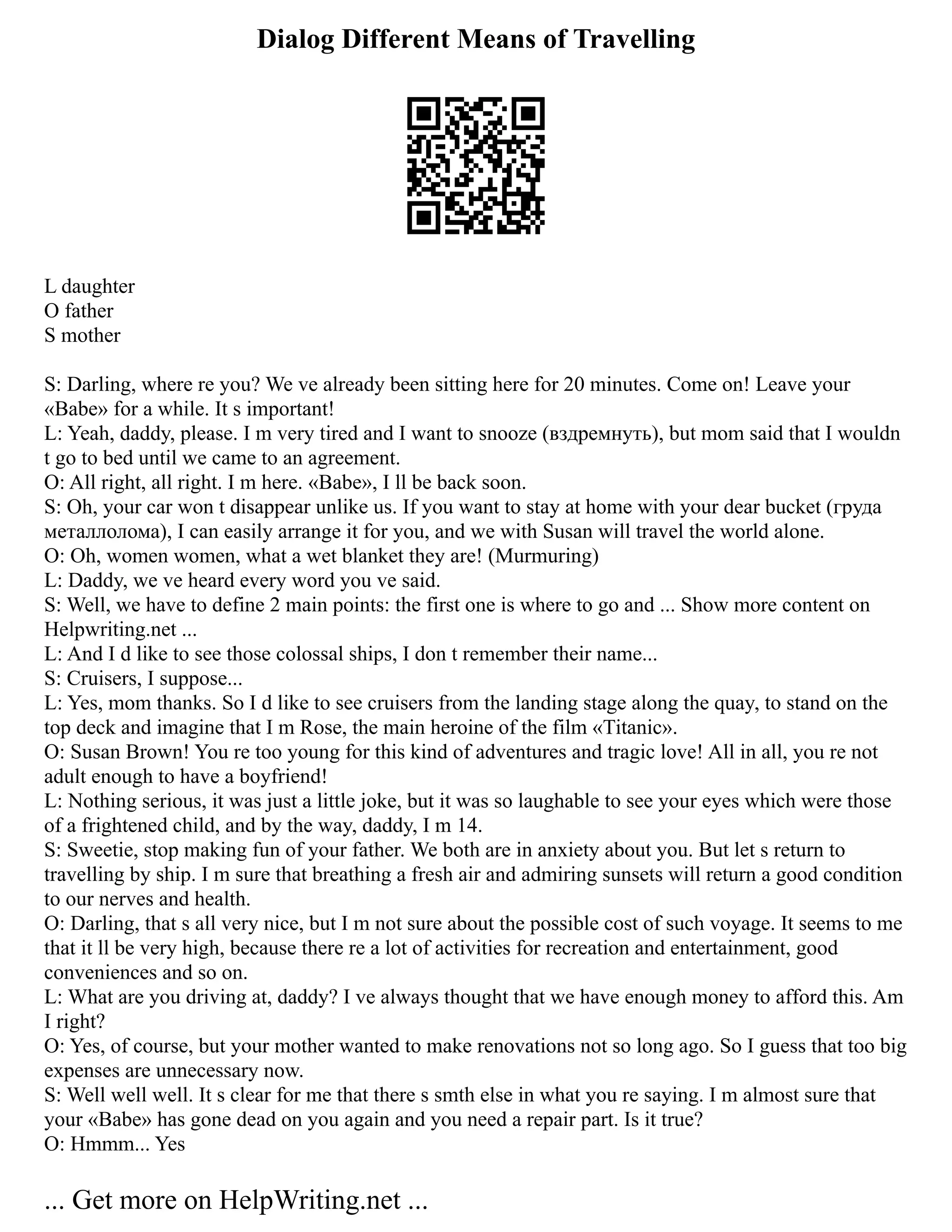 Dialog Different Means of Travelling
L daughter
O father
S mother
S: Darling, where re you? We ve already been sitting here for 20 minutes. Come on! Leave your
«Babe» for a while. It s important!
L: Yeah, daddy, please. I m very tired and I want to snooze (вздремнуть), but mom said that I wouldn
t go to bed until we came to an agreement.
O: All right, all right. I m here. «Babe», I ll be back soon.
S: Oh, your car won t disappear unlike us. If you want to stay at home with your dear bucket (груда
металлолома), I can easily arrange it for you, and we with Susan will travel the world alone.
O: Oh, women women, what a wet blanket they are! (Murmuring)
L: Daddy, we ve heard every word you ve said.
S: Well, we have to define 2 main points: the first one is where to go and ... Show more content on
Helpwriting.net ...
L: And I d like to see those colossal ships, I don t remember their name...
S: Cruisers, I suppose...
L: Yes, mom thanks. So I d like to see cruisers from the landing stage along the quay, to stand on the
top deck and imagine that I m Rose, the main heroine of the film «Titanic».
O: Susan Brown! You re too young for this kind of adventures and tragic love! All in all, you re not
adult enough to have a boyfriend!
L: Nothing serious, it was just a little joke, but it was so laughable to see your eyes which were those
of a frightened child, and by the way, daddy, I m 14.
S: Sweetie, stop making fun of your father. We both are in anxiety about you. But let s return to
travelling by ship. I m sure that breathing a fresh air and admiring sunsets will return a good condition
to our nerves and health.
O: Darling, that s all very nice, but I m not sure about the possible cost of such voyage. It seems to me
that it ll be very high, because there re a lot of activities for recreation and entertainment, good
conveniences and so on.
L: What are you driving at, daddy? I ve always thought that we have enough money to afford this. Am
I right?
O: Yes, of course, but your mother wanted to make renovations not so long ago. So I guess that too big
expenses are unnecessary now.
S: Well well well. It s clear for me that there s smth else in what you re saying. I m almost sure that
your «Babe» has gone dead on you again and you need a repair part. Is it true?
O: Hmmm... Yes
... Get more on HelpWriting.net ...
 