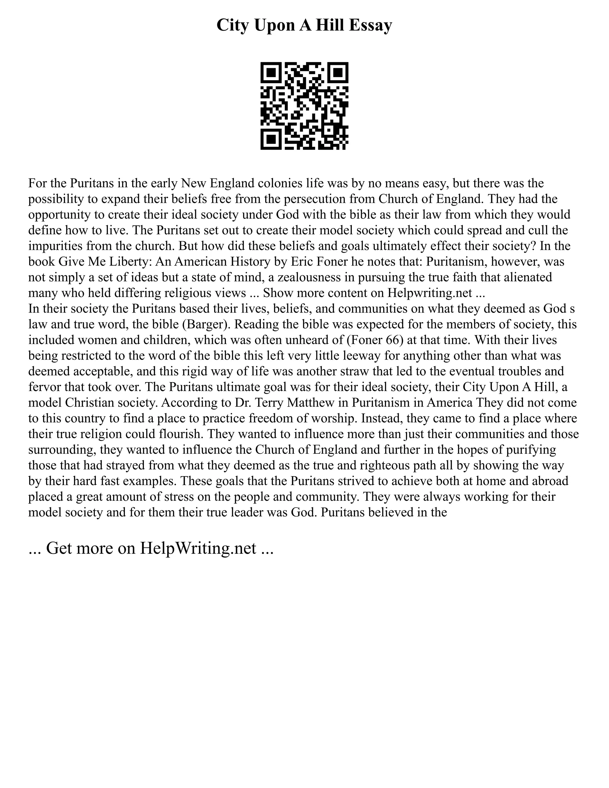 City Upon A Hill Essay
For the Puritans in the early New England colonies life was by no means easy, but there was the
possibility to expand their beliefs free from the persecution from Church of England. They had the
opportunity to create their ideal society under God with the bible as their law from which they would
define how to live. The Puritans set out to create their model society which could spread and cull the
impurities from the church. But how did these beliefs and goals ultimately effect their society? In the
book Give Me Liberty: An American History by Eric Foner he notes that: Puritanism, however, was
not simply a set of ideas but a state of mind, a zealousness in pursuing the true faith that alienated
many who held differing religious views ... Show more content on Helpwriting.net ...
In their society the Puritans based their lives, beliefs, and communities on what they deemed as God s
law and true word, the bible (Barger). Reading the bible was expected for the members of society, this
included women and children, which was often unheard of (Foner 66) at that time. With their lives
being restricted to the word of the bible this left very little leeway for anything other than what was
deemed acceptable, and this rigid way of life was another straw that led to the eventual troubles and
fervor that took over. The Puritans ultimate goal was for their ideal society, their City Upon A Hill, a
model Christian society. According to Dr. Terry Matthew in Puritanism in America They did not come
to this country to find a place to practice freedom of worship. Instead, they came to find a place where
their true religion could flourish. They wanted to influence more than just their communities and those
surrounding, they wanted to influence the Church of England and further in the hopes of purifying
those that had strayed from what they deemed as the true and righteous path all by showing the way
by their hard fast examples. These goals that the Puritans strived to achieve both at home and abroad
placed a great amount of stress on the people and community. They were always working for their
model society and for them their true leader was God. Puritans believed in the
... Get more on HelpWriting.net ...
 