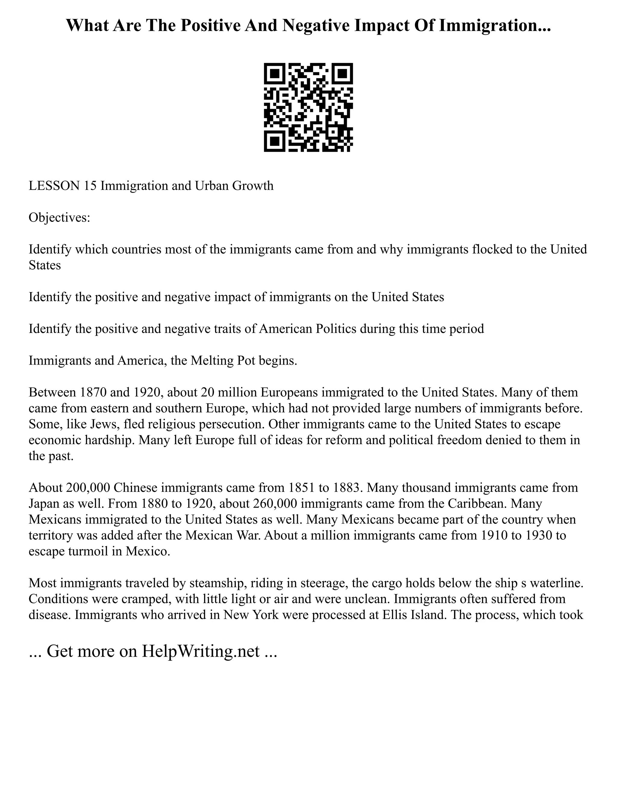 What Are The Positive And Negative Impact Of Immigration...
LESSON 15 Immigration and Urban Growth
Objectives:
Identify which countries most of the immigrants came from and why immigrants flocked to the United
States
Identify the positive and negative impact of immigrants on the United States
Identify the positive and negative traits of American Politics during this time period
Immigrants and America, the Melting Pot begins.
Between 1870 and 1920, about 20 million Europeans immigrated to the United States. Many of them
came from eastern and southern Europe, which had not provided large numbers of immigrants before.
Some, like Jews, fled religious persecution. Other immigrants came to the United States to escape
economic hardship. Many left Europe full of ideas for reform and political freedom denied to them in
the past.
About 200,000 Chinese immigrants came from 1851 to 1883. Many thousand immigrants came from
Japan as well. From 1880 to 1920, about 260,000 immigrants came from the Caribbean. Many
Mexicans immigrated to the United States as well. Many Mexicans became part of the country when
territory was added after the Mexican War. About a million immigrants came from 1910 to 1930 to
escape turmoil in Mexico.
Most immigrants traveled by steamship, riding in steerage, the cargo holds below the ship s waterline.
Conditions were cramped, with little light or air and were unclean. Immigrants often suffered from
disease. Immigrants who arrived in New York were processed at Ellis Island. The process, which took
... Get more on HelpWriting.net ...
 
