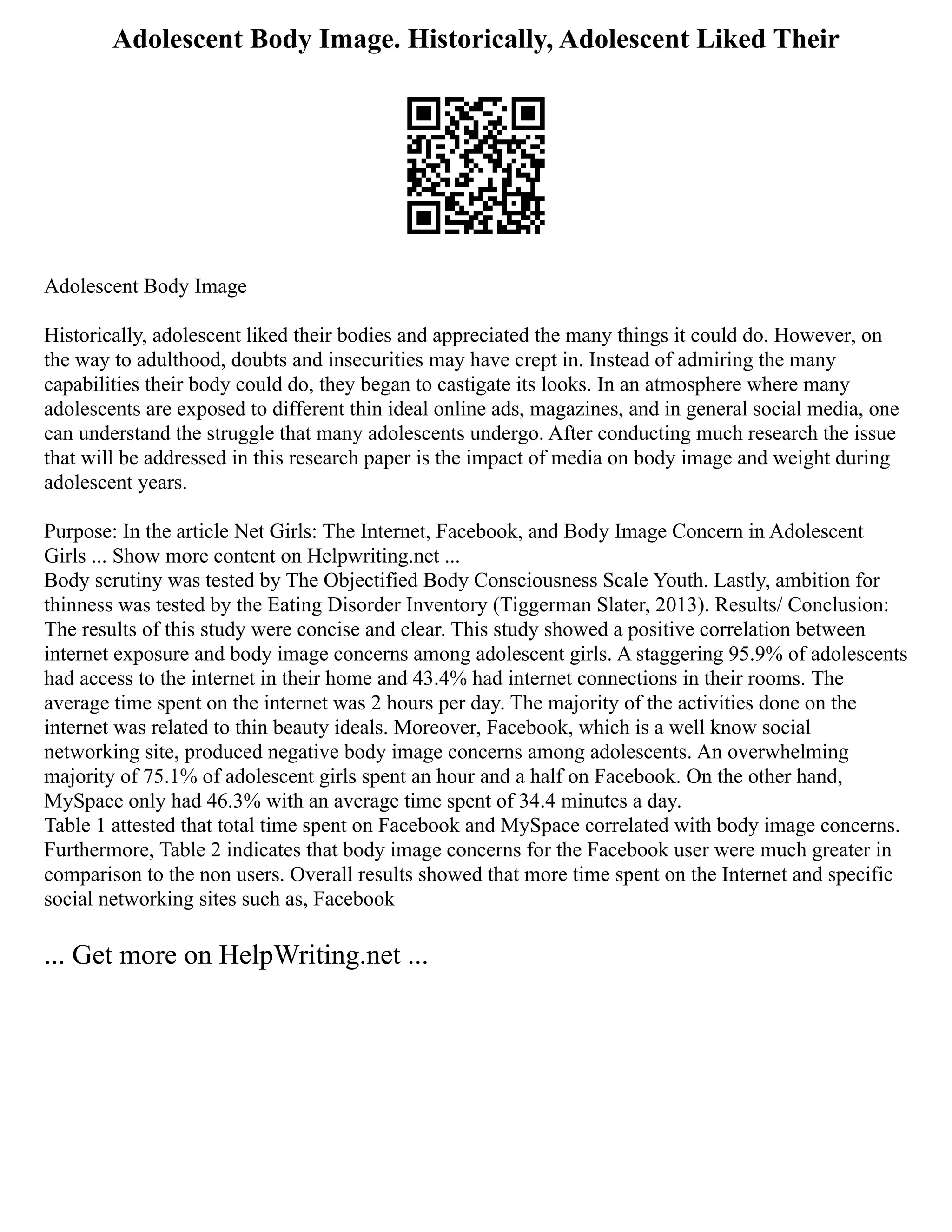 Adolescent Body Image. Historically, Adolescent Liked Their
Adolescent Body Image
Historically, adolescent liked their bodies and appreciated the many things it could do. However, on
the way to adulthood, doubts and insecurities may have crept in. Instead of admiring the many
capabilities their body could do, they began to castigate its looks. In an atmosphere where many
adolescents are exposed to different thin ideal online ads, magazines, and in general social media, one
can understand the struggle that many adolescents undergo. After conducting much research the issue
that will be addressed in this research paper is the impact of media on body image and weight during
adolescent years.
Purpose: In the article Net Girls: The Internet, Facebook, and Body Image Concern in Adolescent
Girls ... Show more content on Helpwriting.net ...
Body scrutiny was tested by The Objectified Body Consciousness Scale Youth. Lastly, ambition for
thinness was tested by the Eating Disorder Inventory (Tiggerman Slater, 2013). Results/ Conclusion:
The results of this study were concise and clear. This study showed a positive correlation between
internet exposure and body image concerns among adolescent girls. A staggering 95.9% of adolescents
had access to the internet in their home and 43.4% had internet connections in their rooms. The
average time spent on the internet was 2 hours per day. The majority of the activities done on the
internet was related to thin beauty ideals. Moreover, Facebook, which is a well know social
networking site, produced negative body image concerns among adolescents. An overwhelming
majority of 75.1% of adolescent girls spent an hour and a half on Facebook. On the other hand,
MySpace only had 46.3% with an average time spent of 34.4 minutes a day.
Table 1 attested that total time spent on Facebook and MySpace correlated with body image concerns.
Furthermore, Table 2 indicates that body image concerns for the Facebook user were much greater in
comparison to the non users. Overall results showed that more time spent on the Internet and specific
social networking sites such as, Facebook
... Get more on HelpWriting.net ...
 