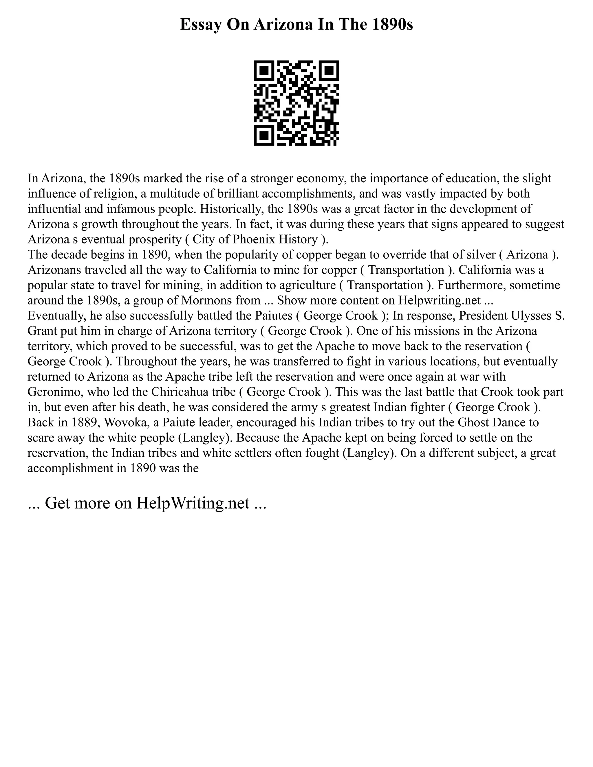 Essay On Arizona In The 1890s
In Arizona, the 1890s marked the rise of a stronger economy, the importance of education, the slight
influence of religion, a multitude of brilliant accomplishments, and was vastly impacted by both
influential and infamous people. Historically, the 1890s was a great factor in the development of
Arizona s growth throughout the years. In fact, it was during these years that signs appeared to suggest
Arizona s eventual prosperity ( City of Phoenix History ).
The decade begins in 1890, when the popularity of copper began to override that of silver ( Arizona ).
Arizonans traveled all the way to California to mine for copper ( Transportation ). California was a
popular state to travel for mining, in addition to agriculture ( Transportation ). Furthermore, sometime
around the 1890s, a group of Mormons from ... Show more content on Helpwriting.net ...
Eventually, he also successfully battled the Paiutes ( George Crook ); In response, President Ulysses S.
Grant put him in charge of Arizona territory ( George Crook ). One of his missions in the Arizona
territory, which proved to be successful, was to get the Apache to move back to the reservation (
George Crook ). Throughout the years, he was transferred to fight in various locations, but eventually
returned to Arizona as the Apache tribe left the reservation and were once again at war with
Geronimo, who led the Chiricahua tribe ( George Crook ). This was the last battle that Crook took part
in, but even after his death, he was considered the army s greatest Indian fighter ( George Crook ).
Back in 1889, Wovoka, a Paiute leader, encouraged his Indian tribes to try out the Ghost Dance to
scare away the white people (Langley). Because the Apache kept on being forced to settle on the
reservation, the Indian tribes and white settlers often fought (Langley). On a different subject, a great
accomplishment in 1890 was the
... Get more on HelpWriting.net ...
 