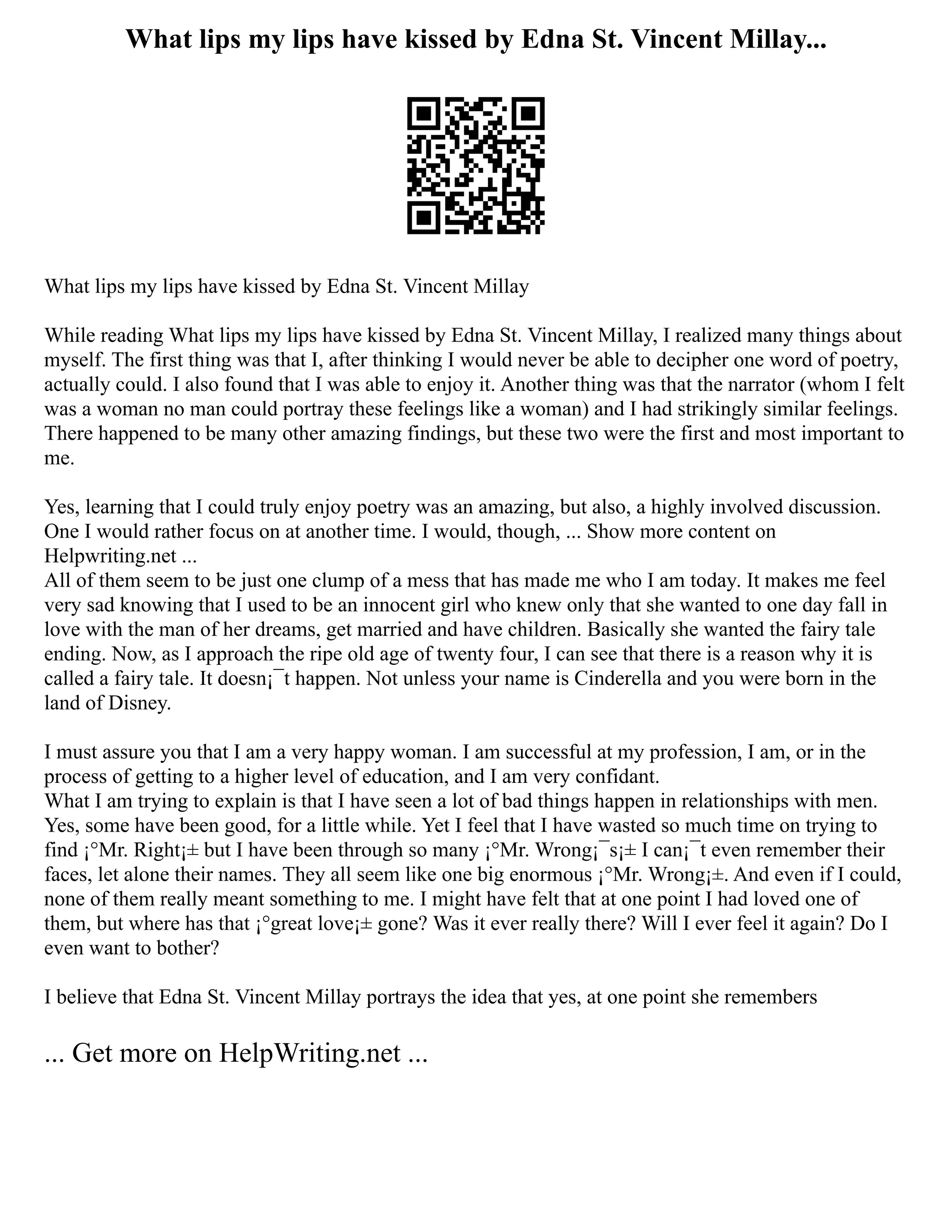 What lips my lips have kissed by Edna St. Vincent Millay...
What lips my lips have kissed by Edna St. Vincent Millay
While reading What lips my lips have kissed by Edna St. Vincent Millay, I realized many things about
myself. The first thing was that I, after thinking I would never be able to decipher one word of poetry,
actually could. I also found that I was able to enjoy it. Another thing was that the narrator (whom I felt
was a woman no man could portray these feelings like a woman) and I had strikingly similar feelings.
There happened to be many other amazing findings, but these two were the first and most important to
me.
Yes, learning that I could truly enjoy poetry was an amazing, but also, a highly involved discussion.
One I would rather focus on at another time. I would, though, ... Show more content on
Helpwriting.net ...
All of them seem to be just one clump of a mess that has made me who I am today. It makes me feel
very sad knowing that I used to be an innocent girl who knew only that she wanted to one day fall in
love with the man of her dreams, get married and have children. Basically she wanted the fairy tale
ending. Now, as I approach the ripe old age of twenty four, I can see that there is a reason why it is
called a fairy tale. It doesn¡¯t happen. Not unless your name is Cinderella and you were born in the
land of Disney.
I must assure you that I am a very happy woman. I am successful at my profession, I am, or in the
process of getting to a higher level of education, and I am very confidant.
What I am trying to explain is that I have seen a lot of bad things happen in relationships with men.
Yes, some have been good, for a little while. Yet I feel that I have wasted so much time on trying to
find ¡°Mr. Right¡± but I have been through so many ¡°Mr. Wrong¡¯s¡± I can¡¯t even remember their
faces, let alone their names. They all seem like one big enormous ¡°Mr. Wrong¡±. And even if I could,
none of them really meant something to me. I might have felt that at one point I had loved one of
them, but where has that ¡°great love¡± gone? Was it ever really there? Will I ever feel it again? Do I
even want to bother?
I believe that Edna St. Vincent Millay portrays the idea that yes, at one point she remembers
... Get more on HelpWriting.net ...
 