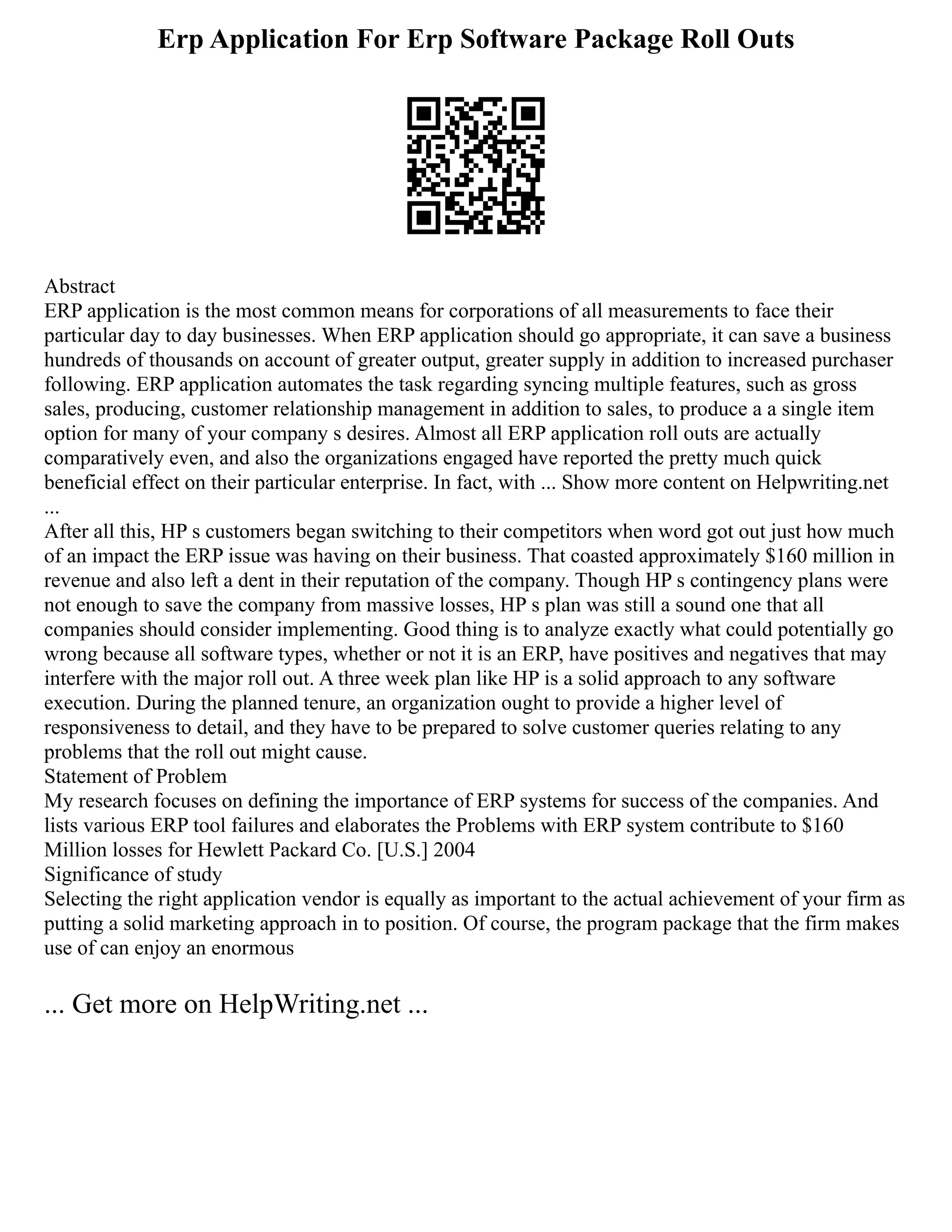 Erp Application For Erp Software Package Roll Outs
Abstract
ERP application is the most common means for corporations of all measurements to face their
particular day to day businesses. When ERP application should go appropriate, it can save a business
hundreds of thousands on account of greater output, greater supply in addition to increased purchaser
following. ERP application automates the task regarding syncing multiple features, such as gross
sales, producing, customer relationship management in addition to sales, to produce a a single item
option for many of your company s desires. Almost all ERP application roll outs are actually
comparatively even, and also the organizations engaged have reported the pretty much quick
beneficial effect on their particular enterprise. In fact, with ... Show more content on Helpwriting.net
...
After all this, HP s customers began switching to their competitors when word got out just how much
of an impact the ERP issue was having on their business. That coasted approximately $160 million in
revenue and also left a dent in their reputation of the company. Though HP s contingency plans were
not enough to save the company from massive losses, HP s plan was still a sound one that all
companies should consider implementing. Good thing is to analyze exactly what could potentially go
wrong because all software types, whether or not it is an ERP, have positives and negatives that may
interfere with the major roll out. A three week plan like HP is a solid approach to any software
execution. During the planned tenure, an organization ought to provide a higher level of
responsiveness to detail, and they have to be prepared to solve customer queries relating to any
problems that the roll out might cause.
Statement of Problem
My research focuses on defining the importance of ERP systems for success of the companies. And
lists various ERP tool failures and elaborates the Problems with ERP system contribute to $160
Million losses for Hewlett Packard Co. [U.S.] 2004
Significance of study
Selecting the right application vendor is equally as important to the actual achievement of your firm as
putting a solid marketing approach in to position. Of course, the program package that the firm makes
use of can enjoy an enormous
... Get more on HelpWriting.net ...
 