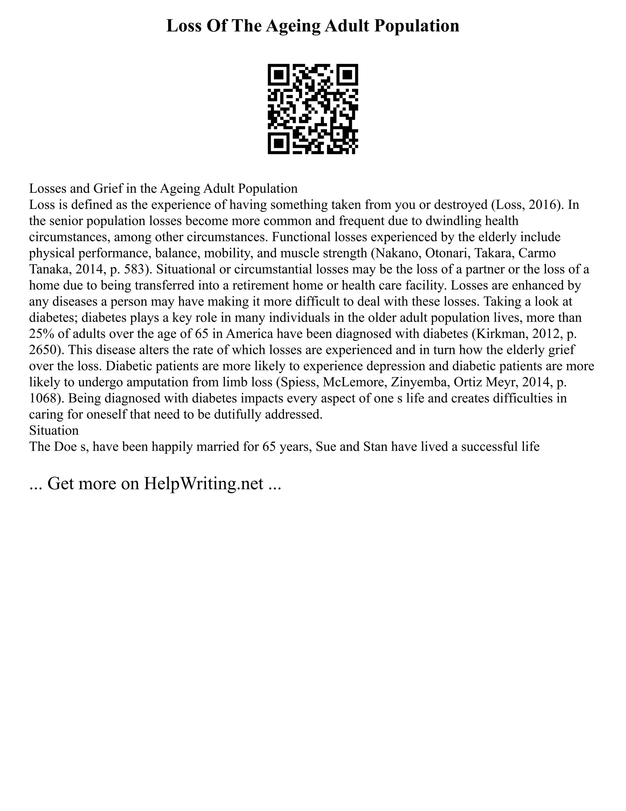 Loss Of The Ageing Adult Population
Losses and Grief in the Ageing Adult Population
Loss is defined as the experience of having something taken from you or destroyed (Loss, 2016). In
the senior population losses become more common and frequent due to dwindling health
circumstances, among other circumstances. Functional losses experienced by the elderly include
physical performance, balance, mobility, and muscle strength (Nakano, Otonari, Takara, Carmo
Tanaka, 2014, p. 583). Situational or circumstantial losses may be the loss of a partner or the loss of a
home due to being transferred into a retirement home or health care facility. Losses are enhanced by
any diseases a person may have making it more difficult to deal with these losses. Taking a look at
diabetes; diabetes plays a key role in many individuals in the older adult population lives, more than
25% of adults over the age of 65 in America have been diagnosed with diabetes (Kirkman, 2012, p.
2650). This disease alters the rate of which losses are experienced and in turn how the elderly grief
over the loss. Diabetic patients are more likely to experience depression and diabetic patients are more
likely to undergo amputation from limb loss (Spiess, McLemore, Zinyemba, Ortiz Meyr, 2014, p.
1068). Being diagnosed with diabetes impacts every aspect of one s life and creates difficulties in
caring for oneself that need to be dutifully addressed.
Situation
The Doe s, have been happily married for 65 years, Sue and Stan have lived a successful life
... Get more on HelpWriting.net ...
 
