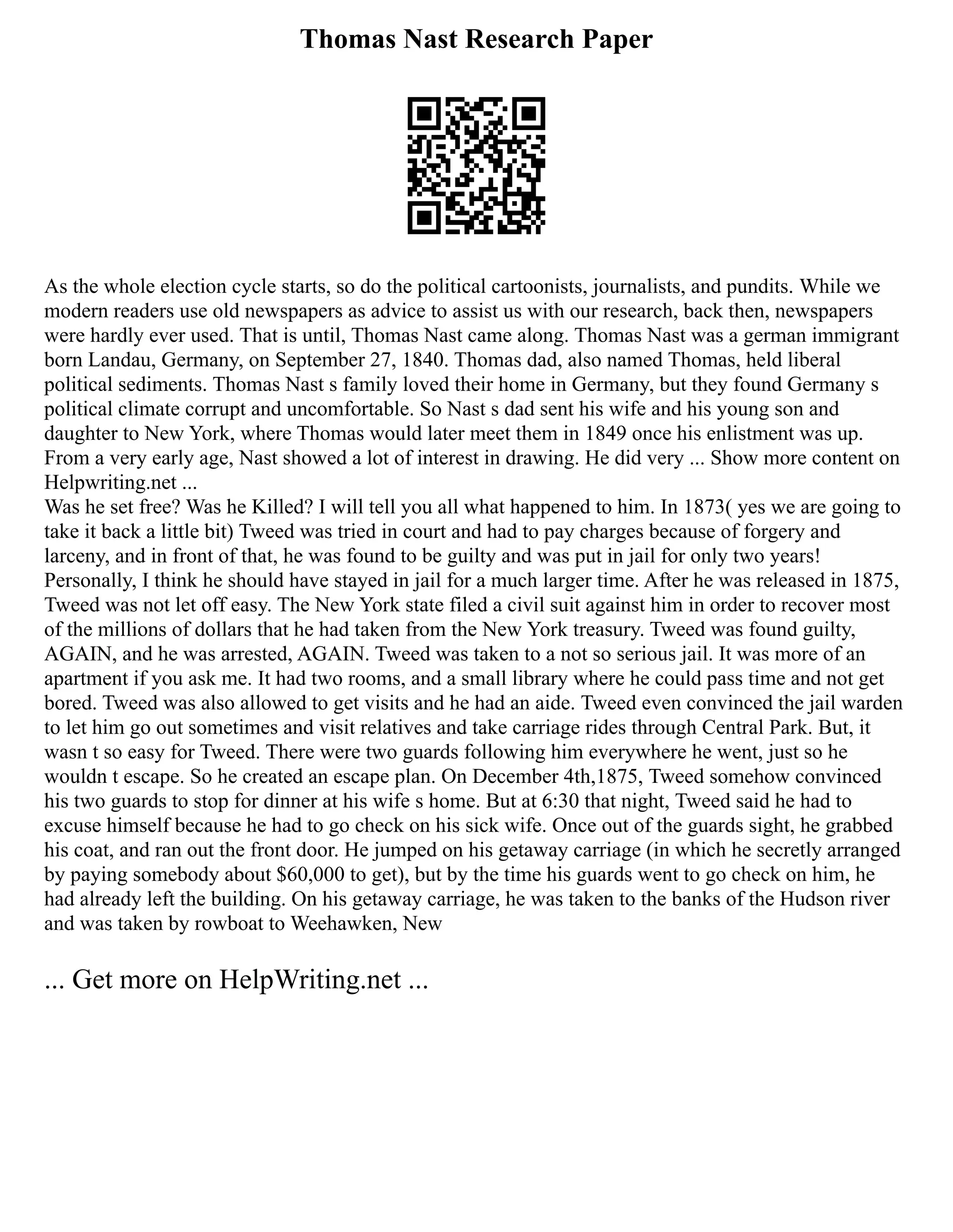 Thomas Nast Research Paper
As the whole election cycle starts, so do the political cartoonists, journalists, and pundits. While we
modern readers use old newspapers as advice to assist us with our research, back then, newspapers
were hardly ever used. That is until, Thomas Nast came along. Thomas Nast was a german immigrant
born Landau, Germany, on September 27, 1840. Thomas dad, also named Thomas, held liberal
political sediments. Thomas Nast s family loved their home in Germany, but they found Germany s
political climate corrupt and uncomfortable. So Nast s dad sent his wife and his young son and
daughter to New York, where Thomas would later meet them in 1849 once his enlistment was up.
From a very early age, Nast showed a lot of interest in drawing. He did very ... Show more content on
Helpwriting.net ...
Was he set free? Was he Killed? I will tell you all what happened to him. In 1873( yes we are going to
take it back a little bit) Tweed was tried in court and had to pay charges because of forgery and
larceny, and in front of that, he was found to be guilty and was put in jail for only two years!
Personally, I think he should have stayed in jail for a much larger time. After he was released in 1875,
Tweed was not let off easy. The New York state filed a civil suit against him in order to recover most
of the millions of dollars that he had taken from the New York treasury. Tweed was found guilty,
AGAIN, and he was arrested, AGAIN. Tweed was taken to a not so serious jail. It was more of an
apartment if you ask me. It had two rooms, and a small library where he could pass time and not get
bored. Tweed was also allowed to get visits and he had an aide. Tweed even convinced the jail warden
to let him go out sometimes and visit relatives and take carriage rides through Central Park. But, it
wasn t so easy for Tweed. There were two guards following him everywhere he went, just so he
wouldn t escape. So he created an escape plan. On December 4th,1875, Tweed somehow convinced
his two guards to stop for dinner at his wife s home. But at 6:30 that night, Tweed said he had to
excuse himself because he had to go check on his sick wife. Once out of the guards sight, he grabbed
his coat, and ran out the front door. He jumped on his getaway carriage (in which he secretly arranged
by paying somebody about $60,000 to get), but by the time his guards went to go check on him, he
had already left the building. On his getaway carriage, he was taken to the banks of the Hudson river
and was taken by rowboat to Weehawken, New
... Get more on HelpWriting.net ...
 
