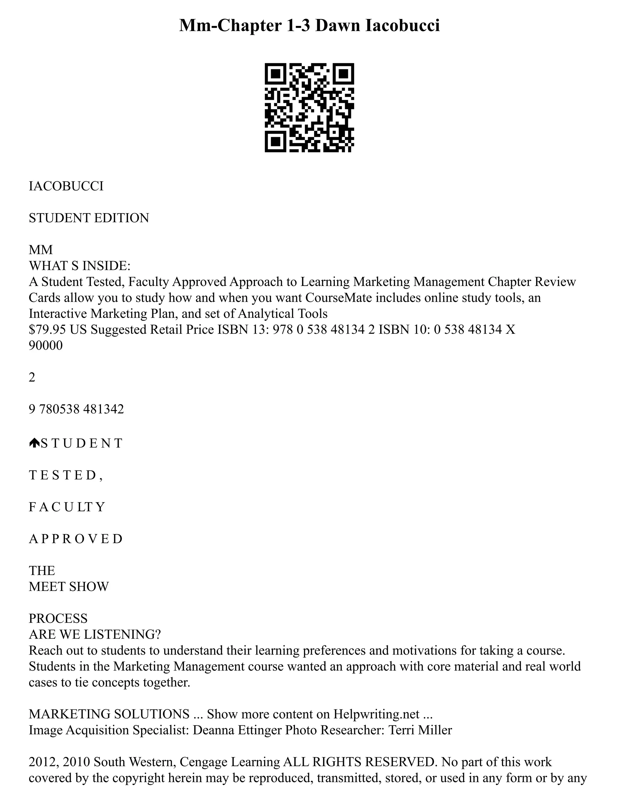 Mm-Chapter 1-3 Dawn Iacobucci
IACOBUCCI
STUDENT EDITION
MM
WHAT S INSIDE:
A Student Tested, Faculty Approved Approach to Learning Marketing Management Chapter Review
Cards allow you to study how and when you want CourseMate includes online study tools, an
Interactive Marketing Plan, and set of Analytical Tools
$79.95 US Suggested Retail Price ISBN 13: 978 0 538 48134 2 ISBN 10: 0 538 48134 X
90000
2
9 780538 481342
S T U D E N T
T E S T E D ,
F A C U LT Y
A P P R O V E D
THE
MEET SHOW
PROCESS
ARE WE LISTENING?
Reach out to students to understand their learning preferences and motivations for taking a course.
Students in the Marketing Management course wanted an approach with core material and real world
cases to tie concepts together.
MARKETING SOLUTIONS ... Show more content on Helpwriting.net ...
Image Acquisition Specialist: Deanna Ettinger Photo Researcher: Terri Miller
2012, 2010 South Western, Cengage Learning ALL RIGHTS RESERVED. No part of this work
covered by the copyright herein may be reproduced, transmitted, stored, or used in any form or by any
 