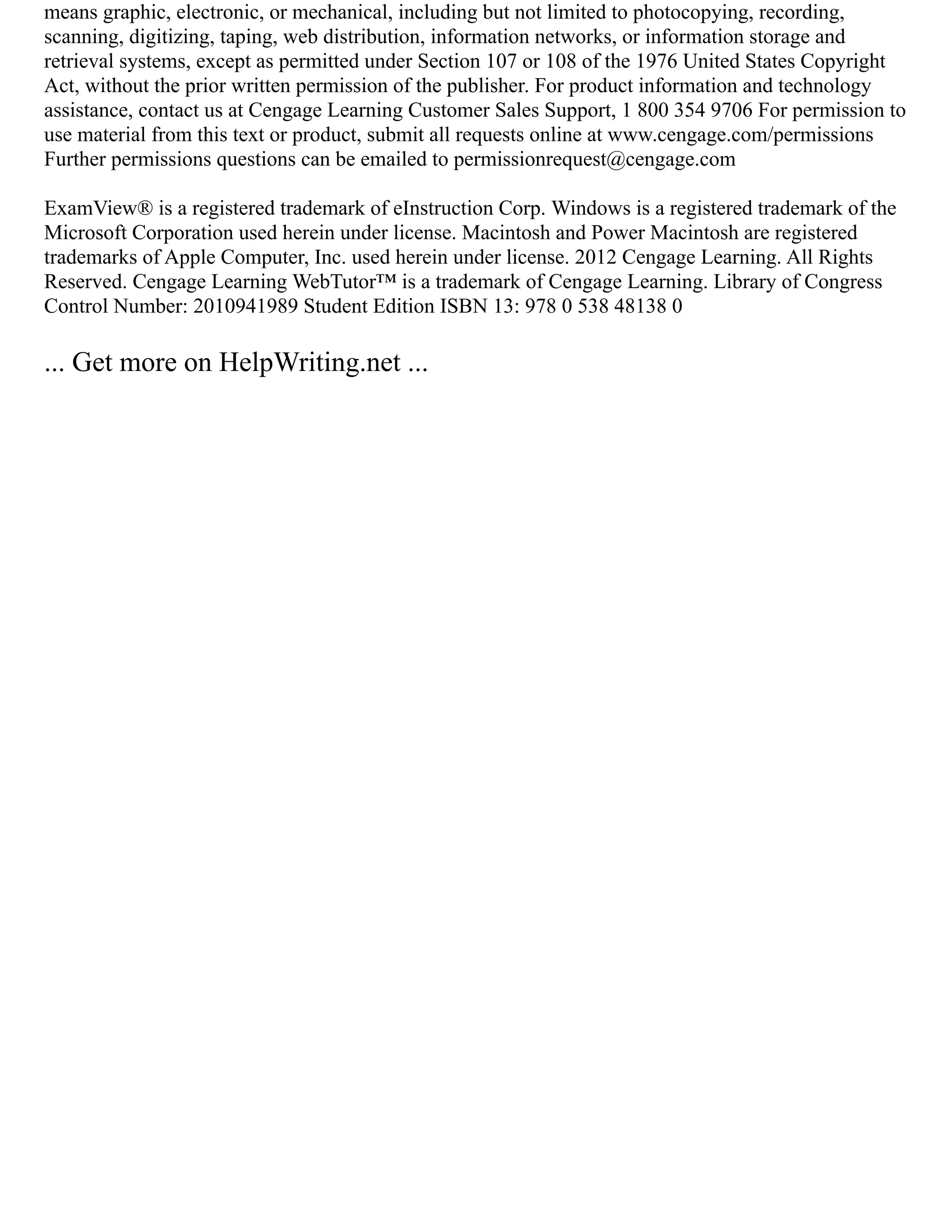 means graphic, electronic, or mechanical, including but not limited to photocopying, recording,
scanning, digitizing, taping, web distribution, information networks, or information storage and
retrieval systems, except as permitted under Section 107 or 108 of the 1976 United States Copyright
Act, without the prior written permission of the publisher. For product information and technology
assistance, contact us at Cengage Learning Customer Sales Support, 1 800 354 9706 For permission to
use material from this text or product, submit all requests online at www.cengage.com/permissions
Further permissions questions can be emailed to permissionrequest@cengage.com
ExamView® is a registered trademark of eInstruction Corp. Windows is a registered trademark of the
Microsoft Corporation used herein under license. Macintosh and Power Macintosh are registered
trademarks of Apple Computer, Inc. used herein under license. 2012 Cengage Learning. All Rights
Reserved. Cengage Learning WebTutor™ is a trademark of Cengage Learning. Library of Congress
Control Number: 2010941989 Student Edition ISBN 13: 978 0 538 48138 0
... Get more on HelpWriting.net ...
 