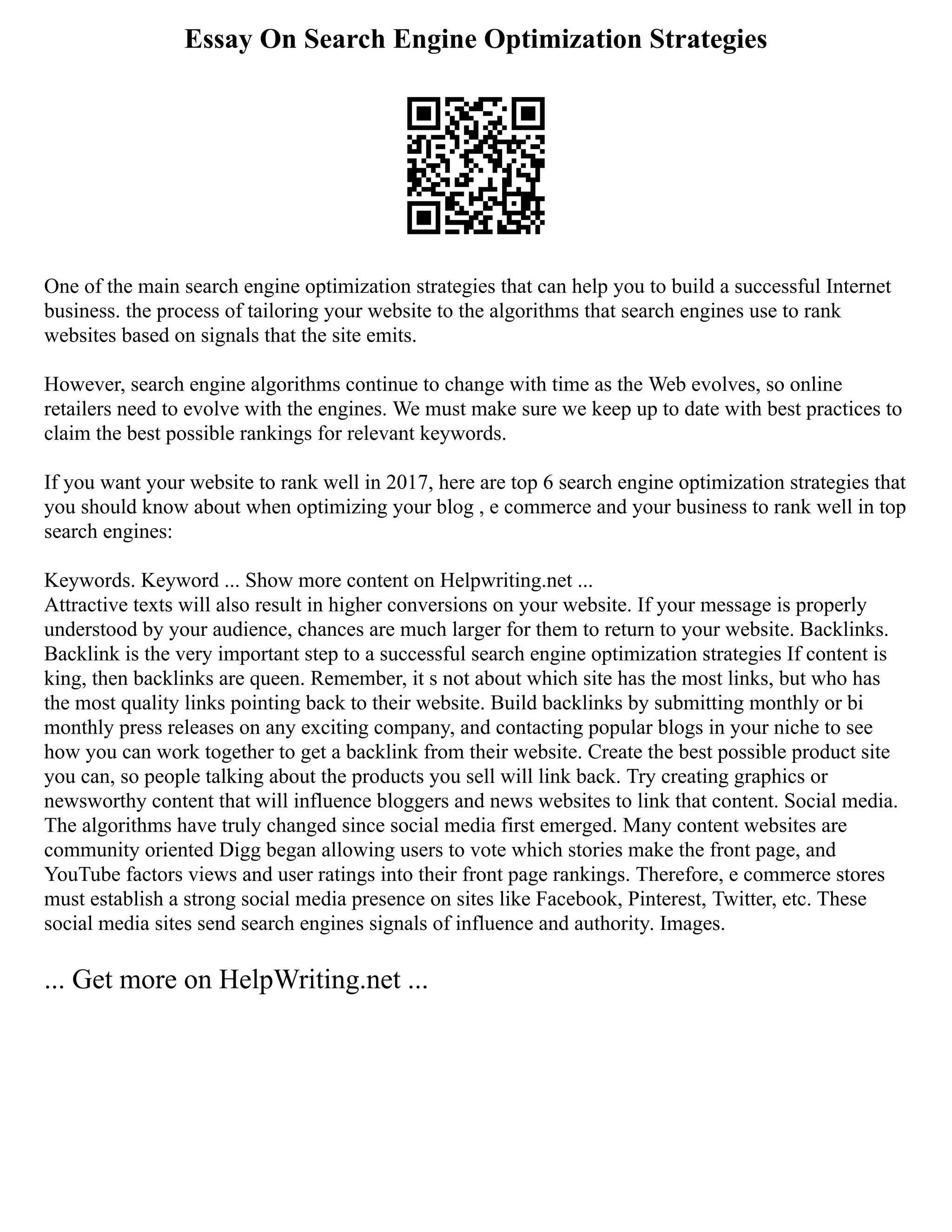 Essay On Search Engine Optimization Strategies
One of the main search engine optimization strategies that can help you to build a successful Internet
business. the process of tailoring your website to the algorithms that search engines use to rank
websites based on signals that the site emits.
However, search engine algorithms continue to change with time as the Web evolves, so online
retailers need to evolve with the engines. We must make sure we keep up to date with best practices to
claim the best possible rankings for relevant keywords.
If you want your website to rank well in 2017, here are top 6 search engine optimization strategies that
you should know about when optimizing your blog , e commerce and your business to rank well in top
search engines:
Keywords. Keyword ... Show more content on Helpwriting.net ...
Attractive texts will also result in higher conversions on your website. If your message is properly
understood by your audience, chances are much larger for them to return to your website. Backlinks.
Backlink is the very important step to a successful search engine optimization strategies If content is
king, then backlinks are queen. Remember, it s not about which site has the most links, but who has
the most quality links pointing back to their website. Build backlinks by submitting monthly or bi
monthly press releases on any exciting company, and contacting popular blogs in your niche to see
how you can work together to get a backlink from their website. Create the best possible product site
you can, so people talking about the products you sell will link back. Try creating graphics or
newsworthy content that will influence bloggers and news websites to link that content. Social media.
The algorithms have truly changed since social media first emerged. Many content websites are
community oriented Digg began allowing users to vote which stories make the front page, and
YouTube factors views and user ratings into their front page rankings. Therefore, e commerce stores
must establish a strong social media presence on sites like Facebook, Pinterest, Twitter, etc. These
social media sites send search engines signals of influence and authority. Images.
... Get more on HelpWriting.net ...
 