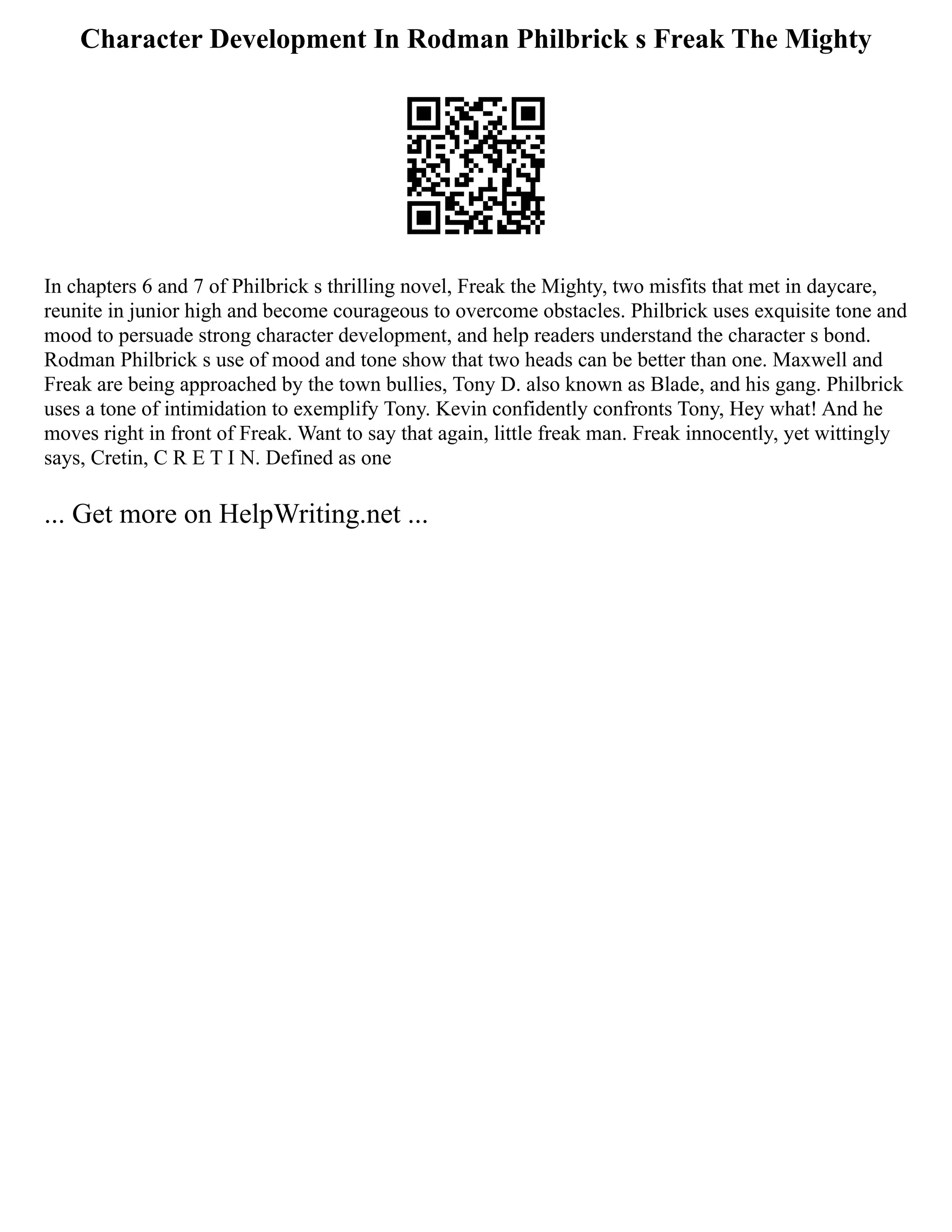 Character Development In Rodman Philbrick s Freak The Mighty
In chapters 6 and 7 of Philbrick s thrilling novel, Freak the Mighty, two misfits that met in daycare,
reunite in junior high and become courageous to overcome obstacles. Philbrick uses exquisite tone and
mood to persuade strong character development, and help readers understand the character s bond.
Rodman Philbrick s use of mood and tone show that two heads can be better than one. Maxwell and
Freak are being approached by the town bullies, Tony D. also known as Blade, and his gang. Philbrick
uses a tone of intimidation to exemplify Tony. Kevin confidently confronts Tony, Hey what! And he
moves right in front of Freak. Want to say that again, little freak man. Freak innocently, yet wittingly
says, Cretin, C R E T I N. Defined as one
... Get more on HelpWriting.net ...
 