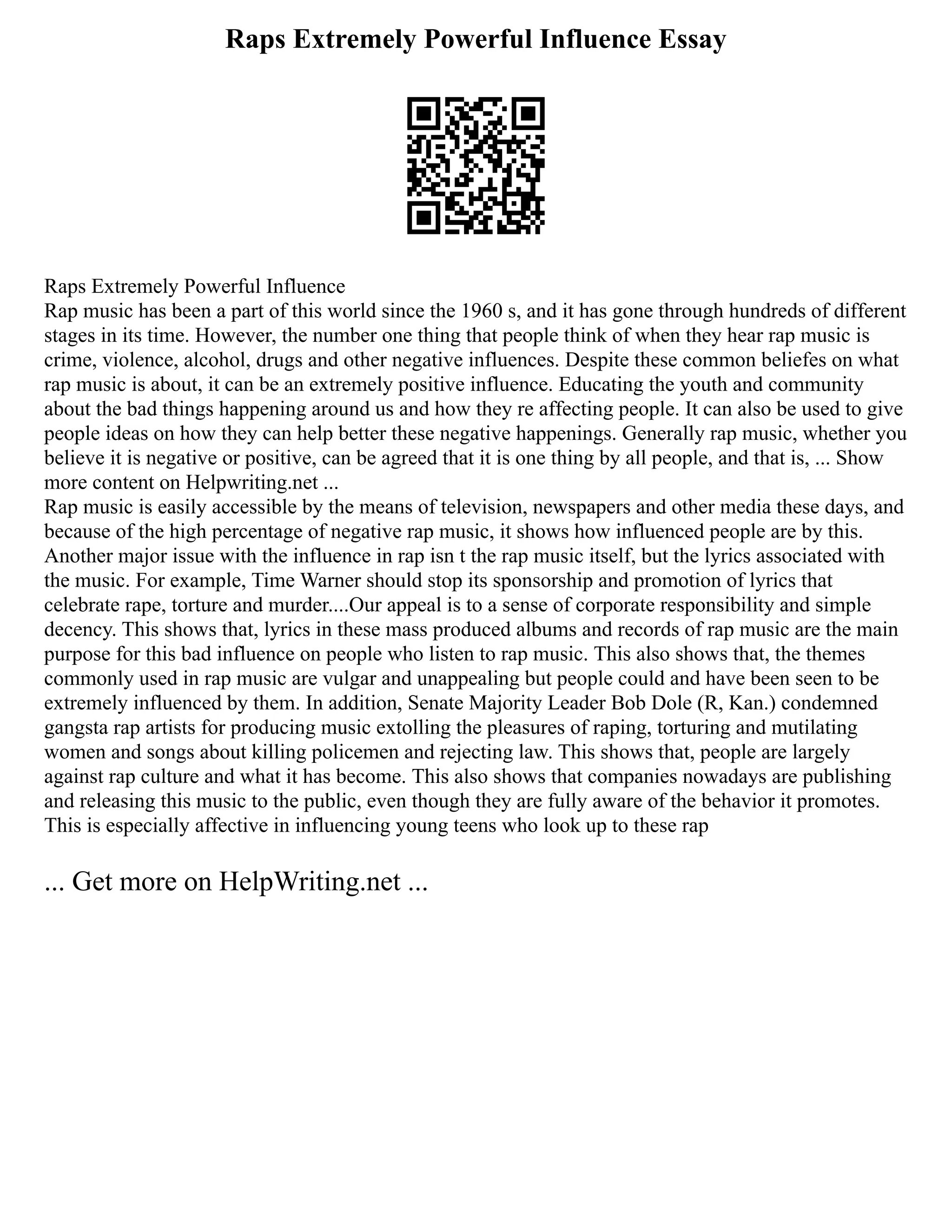 Raps Extremely Powerful Influence Essay
Raps Extremely Powerful Influence
Rap music has been a part of this world since the 1960 s, and it has gone through hundreds of different
stages in its time. However, the number one thing that people think of when they hear rap music is
crime, violence, alcohol, drugs and other negative influences. Despite these common beliefes on what
rap music is about, it can be an extremely positive influence. Educating the youth and community
about the bad things happening around us and how they re affecting people. It can also be used to give
people ideas on how they can help better these negative happenings. Generally rap music, whether you
believe it is negative or positive, can be agreed that it is one thing by all people, and that is, ... Show
more content on Helpwriting.net ...
Rap music is easily accessible by the means of television, newspapers and other media these days, and
because of the high percentage of negative rap music, it shows how influenced people are by this.
Another major issue with the influence in rap isn t the rap music itself, but the lyrics associated with
the music. For example, Time Warner should stop its sponsorship and promotion of lyrics that
celebrate rape, torture and murder....Our appeal is to a sense of corporate responsibility and simple
decency. This shows that, lyrics in these mass produced albums and records of rap music are the main
purpose for this bad influence on people who listen to rap music. This also shows that, the themes
commonly used in rap music are vulgar and unappealing but people could and have been seen to be
extremely influenced by them. In addition, Senate Majority Leader Bob Dole (R, Kan.) condemned
gangsta rap artists for producing music extolling the pleasures of raping, torturing and mutilating
women and songs about killing policemen and rejecting law. This shows that, people are largely
against rap culture and what it has become. This also shows that companies nowadays are publishing
and releasing this music to the public, even though they are fully aware of the behavior it promotes.
This is especially affective in influencing young teens who look up to these rap
... Get more on HelpWriting.net ...
 