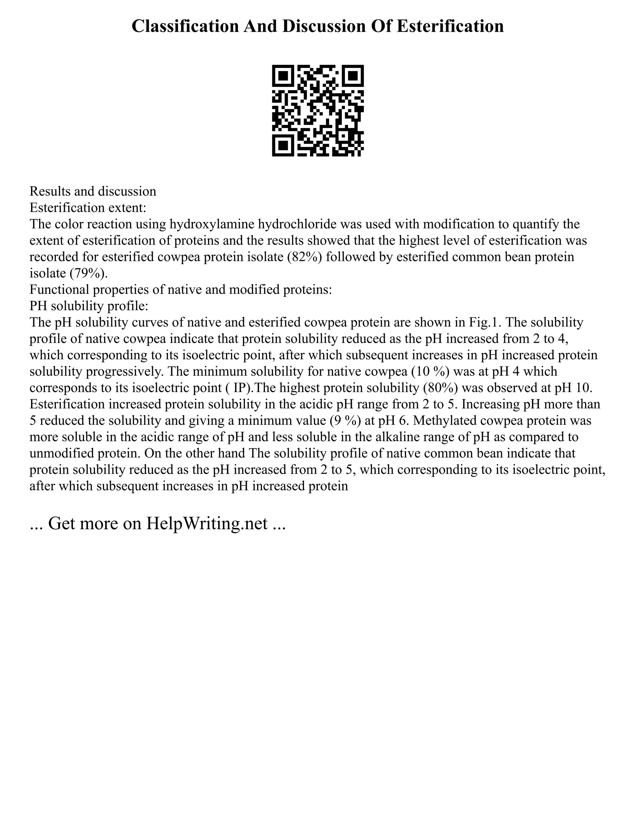Classification And Discussion Of Esterification
Results and discussion
Esterification extent:
The color reaction using hydroxylamine hydrochloride was used with modification to quantify the
extent of esterification of proteins and the results showed that the highest level of esterification was
recorded for esterified cowpea protein isolate (82%) followed by esterified common bean protein
isolate (79%).
Functional properties of native and modified proteins:
PH solubility profile:
The pH solubility curves of native and esterified cowpea protein are shown in Fig.1. The solubility
profile of native cowpea indicate that protein solubility reduced as the pH increased from 2 to 4,
which corresponding to its isoelectric point, after which subsequent increases in pH increased protein
solubility progressively. The minimum solubility for native cowpea (10 %) was at pH 4 which
corresponds to its isoelectric point ( IP).The highest protein solubility (80%) was observed at pH 10.
Esterification increased protein solubility in the acidic pH range from 2 to 5. Increasing pH more than
5 reduced the solubility and giving a minimum value (9 %) at pH 6. Methylated cowpea protein was
more soluble in the acidic range of pH and less soluble in the alkaline range of pH as compared to
unmodified protein. On the other hand The solubility profile of native common bean indicate that
protein solubility reduced as the pH increased from 2 to 5, which corresponding to its isoelectric point,
after which subsequent increases in pH increased protein
... Get more on HelpWriting.net ...
 