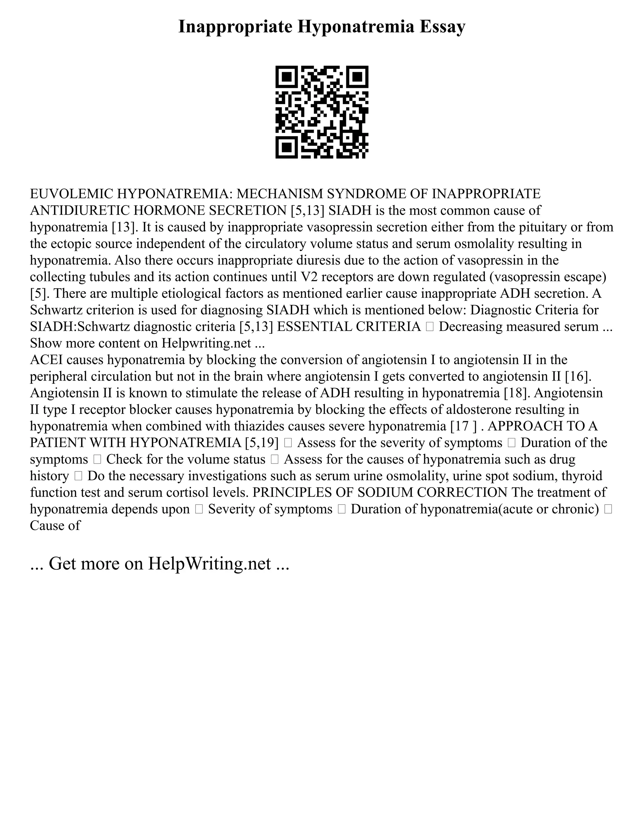 Inappropriate Hyponatremia Essay
EUVOLEMIC HYPONATREMIA: MECHANISM SYNDROME OF INAPPROPRIATE
ANTIDIURETIC HORMONE SECRETION [5,13] SIADH is the most common cause of
hyponatremia [13]. It is caused by inappropriate vasopressin secretion either from the pituitary or from
the ectopic source independent of the circulatory volume status and serum osmolality resulting in
hyponatremia. Also there occurs inappropriate diuresis due to the action of vasopressin in the
collecting tubules and its action continues until V2 receptors are down regulated (vasopressin escape)
[5]. There are multiple etiological factors as mentioned earlier cause inappropriate ADH secretion. A
Schwartz criterion is used for diagnosing SIADH which is mentioned below: Diagnostic Criteria for
SIADH:Schwartz diagnostic criteria [5,13] ESSENTIAL CRITERIA  Decreasing measured serum ...
Show more content on Helpwriting.net ...
ACEI causes hyponatremia by blocking the conversion of angiotensin I to angiotensin II in the
peripheral circulation but not in the brain where angiotensin I gets converted to angiotensin II [16].
Angiotensin II is known to stimulate the release of ADH resulting in hyponatremia [18]. Angiotensin
II type I receptor blocker causes hyponatremia by blocking the effects of aldosterone resulting in
hyponatremia when combined with thiazides causes severe hyponatremia [17 ] . APPROACH TO A
PATIENT WITH HYPONATREMIA [5,19]  Assess for the severity of symptoms  Duration of the
symptoms  Check for the volume status  Assess for the causes of hyponatremia such as drug
history  Do the necessary investigations such as serum urine osmolality, urine spot sodium, thyroid
function test and serum cortisol levels. PRINCIPLES OF SODIUM CORRECTION The treatment of
hyponatremia depends upon  Severity of symptoms  Duration of hyponatremia(acute or chronic) 
Cause of
... Get more on HelpWriting.net ...
 