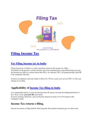 Filing Income Tax
For Filing Income tax in India
Filing income tax in India is a yearly reporting system to the income tax office.
The details of the person's various Incomes are to be summarized in a specified format given by
the Income-tax office in various forms like ITR-1 for salaried, ITR 3 for proprietorship, and ITR
6 for companies like that.
If you're an employee and your salary is below Rs. 50 Lac a year, you can use ITR-1 to file your
income tax in India.
Applicability of Income Tax filing in India
As a responsible person, if your net Income from all sources exceeds the fundamental limit of
Rs.2.5Lac a year, you must file your return.
If you're running a Business, your net Income attracts tax from 15 to 25% based on the
Company's status.
Income Tax returns e-filing.
Income tax returns e-filing shall be filed using the link eportal.incometax.gov.in online only.
 