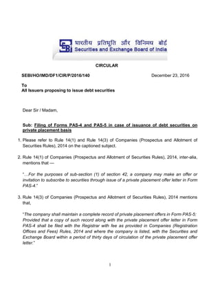 1
CIRCULAR
SEBI/HO/IMD/DF1/CIR/P/2016/140 December 23, 2016
To
All Issuers proposing to issue debt securities
Dear Sir / Madam,
Sub: Filing of Forms PAS-4 and PAS-5 in case of issuance of debt securities on
private placement basis
1. Please refer to Rule 14(1) and Rule 14(3) of Companies (Prospectus and Allotment of
Securities Rules), 2014 on the captioned subject.
2. Rule 14(1) of Companies (Prospectus and Allotment of Securities Rules), 2014, inter-alia,
mentions that —
“…For the purposes of sub-section (1) of section 42, a company may make an offer or
invitation to subscribe to securities through issue of a private placement offer letter in Form
PAS-4.”
3. Rule 14(3) of Companies (Prospectus and Allotment of Securities Rules), 2014 mentions
that,
“The company shall maintain a complete record of private placement offers in Form PAS-5:
Provided that a copy of such record along with the private placement offer letter in Form
PAS-4 shall be filed with the Registrar with fee as provided in Companies (Registration
Offices and Fees) Rules, 2014 and where the company is listed, with the Securities and
Exchange Board within a period of thirty days of circulation of the private placement offer
letter.”
 