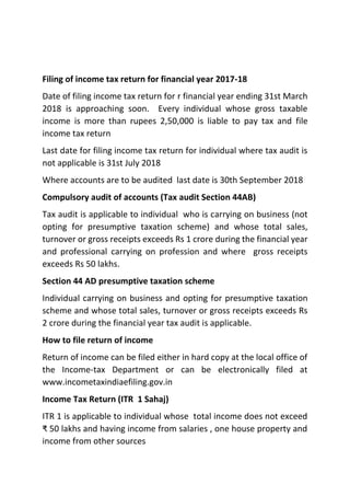 Filing of income tax return for financial year 2017-18
Date of filing income tax return for r financial year ending 31st March
2018 is approaching soon. Every individual whose gross taxable
income is more than rupees 2,50,000 is liable to pay tax and file
income tax return
Last date for filing income tax return for individual where tax audit is
not applicable is 31st July 2018
Where accounts are to be audited last date is 30th September 2018
Compulsory audit of accounts (Tax audit Section 44AB)
Tax audit is applicable to individual who is carrying on business (not
opting for presumptive taxation scheme) and whose total sales,
turnover or gross receipts exceeds Rs 1 crore during the financial year
and professional carrying on profession and where gross receipts
exceeds Rs 50 lakhs.
Section 44 AD presumptive taxation scheme
Individual carrying on business and opting for presumptive taxation
scheme and whose total sales, turnover or gross receipts exceeds Rs
2 crore during the financial year tax audit is applicable.
How to file return of income
Return of income can be filed either in hard copy at the local office of
the Income-tax Department or can be electronically filed at
www.incometaxindiaefiling.gov.in
Income Tax Return (ITR 1 Sahaj)
ITR 1 is applicable to individual whose total income does not exceed
₹ 50 lakhs and having income from salaries , one house property and
income from other sources
 