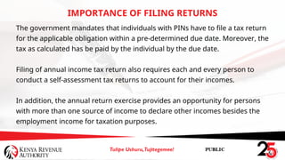 The government mandates that individuals with PINs have to file a tax return
for the applicable obligation within a pre-determined due date. Moreover, the
tax as calculated has be paid by the individual by the due date.
Filing of annual income tax return also requires each and every person to
conduct a self-assessment tax returns to account for their incomes.
In addition, the annual return exercise provides an opportunity for persons
with more than one source of income to declare other incomes besides the
employment income for taxation purposes.
IMPORTANCE OF FILING RETURNS
 