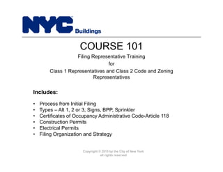 Copyright © 2015 by the City of New York
all rights reserved
COURSE 101
Filing Representative Training
for
Class 1 Representatives and Class 2 Code and Zoning
Representatives
Includes:
• Process from Initial Filing
• Types – Alt 1, 2 or 3, Signs, BPP, Sprinkler
• Certificates of Occupancy Administrative Code-Article 118
• Construction Permits
• Electrical Permits
• Filing Organization and Strategy
 
