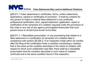 build safe | live safe
False Statements May Lead to Additional Violations
§28-211.1 False statements in certificates, forms, written statements,
applications, reports or certificates of correction. It shall be unlawful for
any person to make a material false statement in any certificate,
professional certification, form, signed statement, application, report or
certification of the correction of a violation required under the provisions of
this code or any rule of any agency promulgated thereunder that such
person knew or should have known to be false.
§28-211.1.1 Rebuttable presumption. In any proceeding that relates to a
false statement in a certification of correction of a violation filed in
compliance with section 28-204.2. If an inspection made within six months
after the filing of the certification finds a condition constituting a violation
that is the same as the condition described in the notice of violation with
respect to which such certification was filed, there shall be a rebuttable
presumption that the condition described in such notice of violation
continued and is the same condition found in the inspection.
100
 