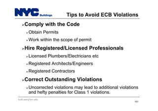 build safe | live safe
Tips to Avoid ECB Violations
Comply with the Code
Obtain Permits
Work within the scope of permit
Hire Registered/Licensed Professionals
Licensed Plumbers/Electricians etc
Registered Architects/Engineers
Registered Contractors
Correct Outstanding Violations
Uncorrected violations may lead to additional violations
and hefty penalties for Class 1 violations.
101
 