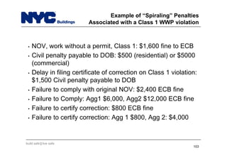 build safe | live safe
Example of “Spiraling” Penalties
Associated with a Class 1 WWP violation
• NOV, work without a permit, Class 1: $1,600 fine to ECB
• Civil penalty payable to DOB: $500 (residential) or $5000
(commercial)
• Delay in filing certificate of correction on Class 1 violation:
$1,500 Civil penalty payable to DOB
• Failure to comply with original NOV: $2,400 ECB fine
• Failure to Comply: Agg1 $6,000, Agg2 $12,000 ECB fine
• Failure to certify correction: $800 ECB fine
• Failure to certify correction: Agg 1 $800, Agg 2: $4,000
103
 