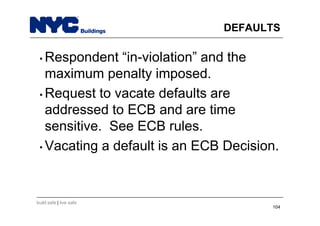 build safe | live safe
DEFAULTS
• Respondent “in-violation” and the
maximum penalty imposed.
• Request to vacate defaults are
addressed to ECB and are time
sensitive. See ECB rules.
• Vacating a default is an ECB Decision.
104
 