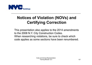 Notices of Violation (NOVs) and
Certifying Correction
Code and Zoning Representative
Training Module 12.5
This presentation also applies to the 2014 amendments
to the 2008 N.Y. City Construction Codes.
When researching violations, be sure to check which
code applies as some sections have been renumbered.
107
 