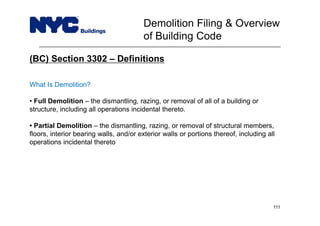 (BC) Section 3302 – Definitions
What Is Demolition?
• Full Demolition – the dismantling, razing, or removal of all of a building or
structure, including all operations incidental thereto.
• Partial Demolition – the dismantling, razing, or removal of structural members,
floors, interior bearing walls, and/or exterior walls or portions thereof, including all
operations incidental thereto
Demolition Filing & Overview
of Building Code
111
 