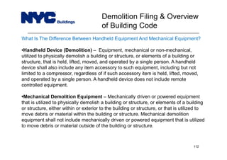 What Is The Difference Between Handheld Equipment And Mechanical Equipment?
•Handheld Device (Demolition) – Equipment, mechanical or non-mechanical,
utilized to physically demolish a building or structure, or elements of a building or
structure, that is held, lifted, moved, and operated by a single person. A handheld
device shall also include any item accessory to such equipment, including but not
limited to a compressor, regardless of if such accessory item is held, lifted, moved,
and operated by a single person. A handheld device does not include remote
controlled equipment.
•Mechanical Demolition Equipment – Mechanically driven or powered equipment
that is utilized to physically demolish a building or structure, or elements of a building
or structure, either within or exterior to the building or structure, or that is utilized to
move debris or material within the building or structure. Mechanical demolition
equipment shall not include mechanically driven or powered equipment that is utilized
to move debris or material outside of the building or structure.
Demolition Filing & Overview
of Building Code
112
 