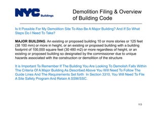 Is It Possible For My Demolition Site To Also Be A Major Building? And If So What
Steps Do I Need To Take?
MAJOR BUILDING. An existing or proposed building 10 or more stories or 125 feet
(38 100 mm) or more in height, or an existing or proposed building with a building
footprint of 100,000 square feet (30 480 m2) or more regardless of height, or an
existing or proposed building so designated by the commissioner due to unique
hazards associated with the construction or demolition of the structure.
It is Important To Remember If The Building You Are Looking To Demolish Falls Within
The Criteria Of A Major Building As Described Above You Will Need To Follow The
Guide Lines And The Requirements Set forth In Section 3310, You Will Need To File
A Site Safety Program And Retain A SSM/SSC.
Demolition Filing & Overview
of Building Code
113
 