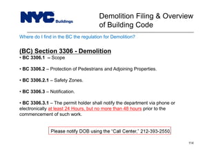 Where do I find in the BC the regulation for Demolition?
(BC) Section 3306 - Demolition
• BC 3306.1 – Scope
• BC 3306.2 – Protection of Pedestrians and Adjoining Properties.
• BC 3306.2.1 – Safety Zones.
• BC 3306.3 – Notification.
• BC 3306.3.1 – The permit holder shall notify the department via phone or
electronically at least 24 Hours, but no more than 48 hours prior to the
commencement of such work.
Please notify DOB using the “Call Center,” 212-393-2550.
Demolition Filing & Overview
of Building Code
114
 